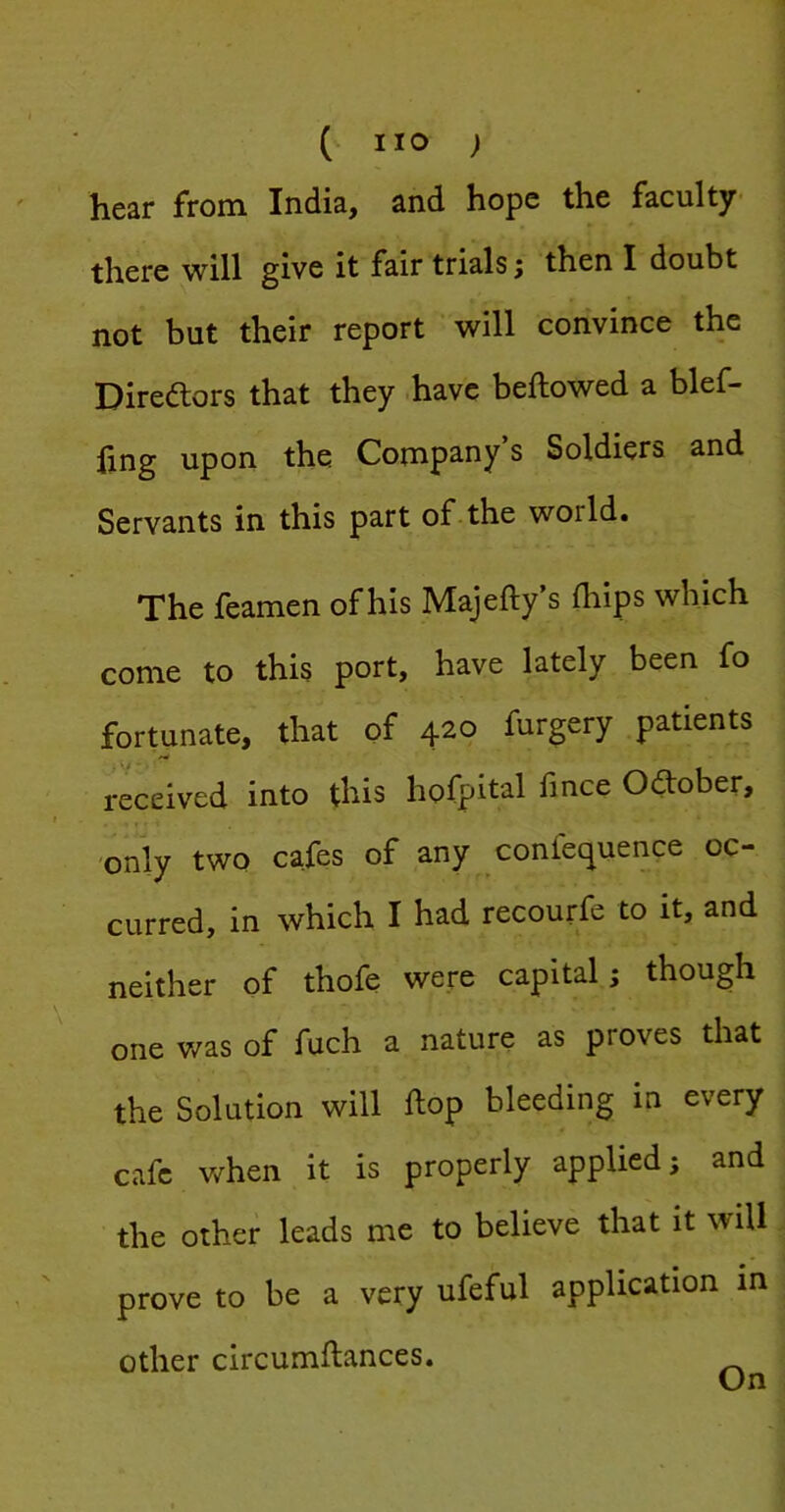 hear from India, and hope the faculty there will give it fair trials j then I doubt not but their report will convince the Direftors that they .have beftowed a blef- hng upon the Comps^ny s Soldiers and Servants in this part of the world. The feamen of his Majefty’s ihips which come to this port, have lately been fo fortunate, that of 420 furgery patients received into this hofpital fince 0<^ober, only two cafes of any confec^uence oc- curred, in which I had recourfe to it, and neither of thofe v^ere capital; though one was of fuch a nature as proves that the Solution will ftop bleeding in every cafe when it is properly applied; and the other leads me to believe that it will. \ prove to be a very ufeful application in , other circumftances.