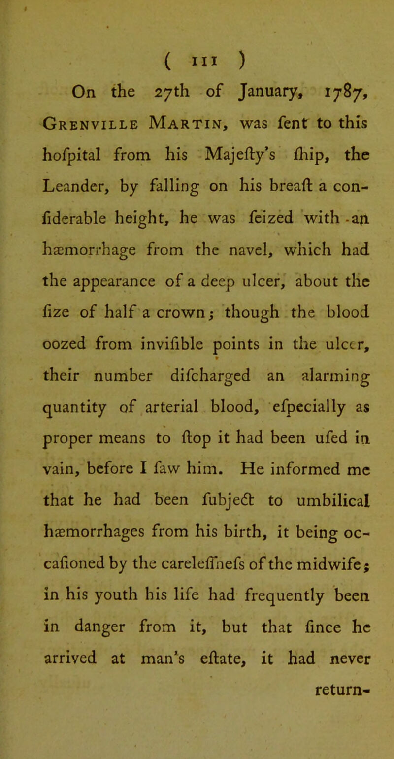 On the 27th of January, 1787, Grenville Martin, was fent to this hofpital from his Majefty’s fliip, the Leander, by falling on his breaft a con- fiderable height, he was fcized ’with -an haemorrhage from the navel, which had the appearance of a deep ulcer, about the lize of half a crown; though the blood oozed from invilible points in the ulcer, * their number difeharged an alarming quantity of arterial blood, efpecially as proper means to ftop it had been ufed in vain, before I faw him. He informed me that he had been fubjedt to umbilical haemorrhages from his birth, it being oc- cafioned by the carelelfnefs of the midwife; in his youth his life had frequently been in danger from it, but that fince he arrived at man*s eftate, it had never return-