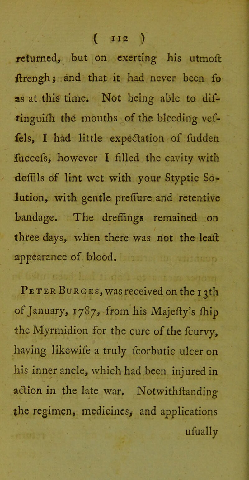 returned, but ^on exerting his utmoft ftrengh; ;and that it had never been fo as at this time. Not being able to dif- tinguifh the mouths of the bleeding vef- fels, I had little expectation of fudden fuccefs, however I filled the cavity with doflils of lint wet with your Styptic So- lution, with gentle prefiure and retentive bandage. The dreflings remained on three days, when there was not the leall appearance of blood. Peter Burges, was received on the 13th of January, 1787, from his Majefiy’s fhip the Myrmidion for the cure of the feurvy, having likewife a truly fcorbutic ulcer on his inner ancle, which had been injured in action in the late war. Notwithftanding the regimen, medicines, and applications ufually