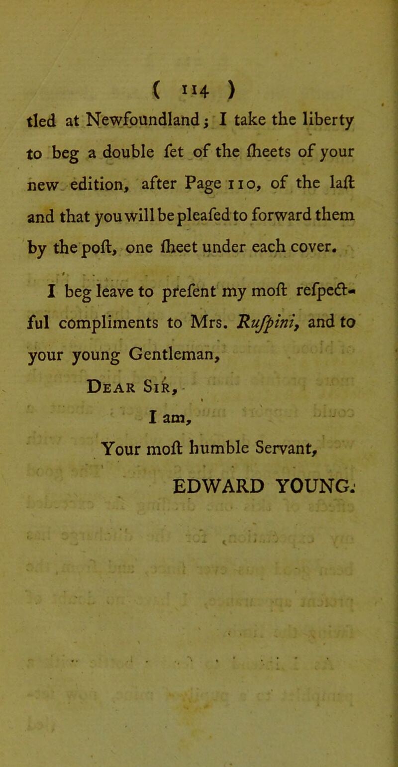 ( IJ4 ) tied at Newfoundland; ■ I take the liberty to beg a double fet _of the flieets of your new, edition, after Page no, of the lad: and that you will be pleafed to forward them by the poll, one Iheet under each cover. I beg leave to prefent my moft refpedl- ful compliments to Mrs. Rufpini, and to your young Gentleman, Dear Sik, - lam. Your moft humble Servant, EDWARD YOUNG;