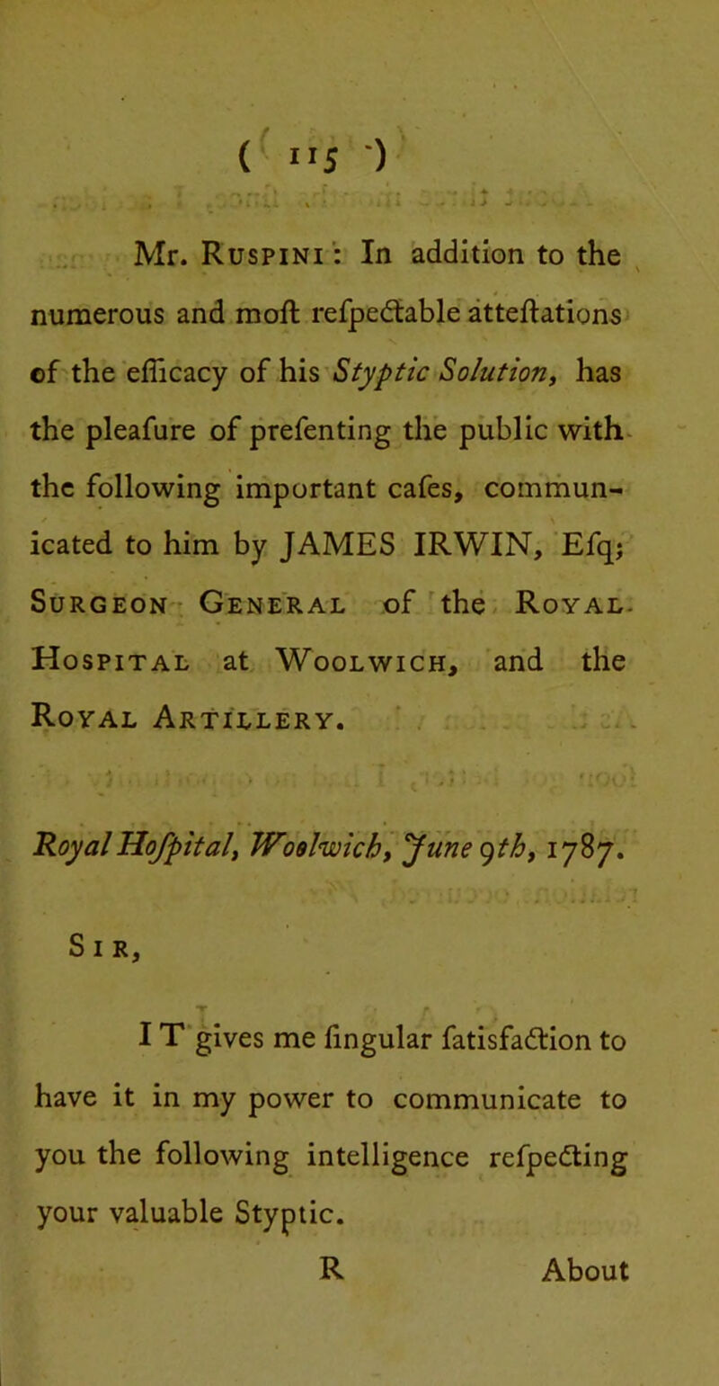 Mr. Ruspini : In addition to the ^ numerous and moft refpedtable atteftationsi of the efficacy of his Styptic Solution^ has the pleafure of prefenting the public with- the following important cafes, comrhun- icated to him by JAMES IRWIN, 'Efqj ’ SuRGEON': General of'the. Royal. Hospital at Woolwich, 'arid the Royal Artillery. ' c,. Royal Hof pit ali Woolwich, f me (^thy ^ T S I R, T ' I T'gives me lingular fatisfadtion to have it in my power to communicate to you the following intelligence refpediing your valuable Styptic. R About