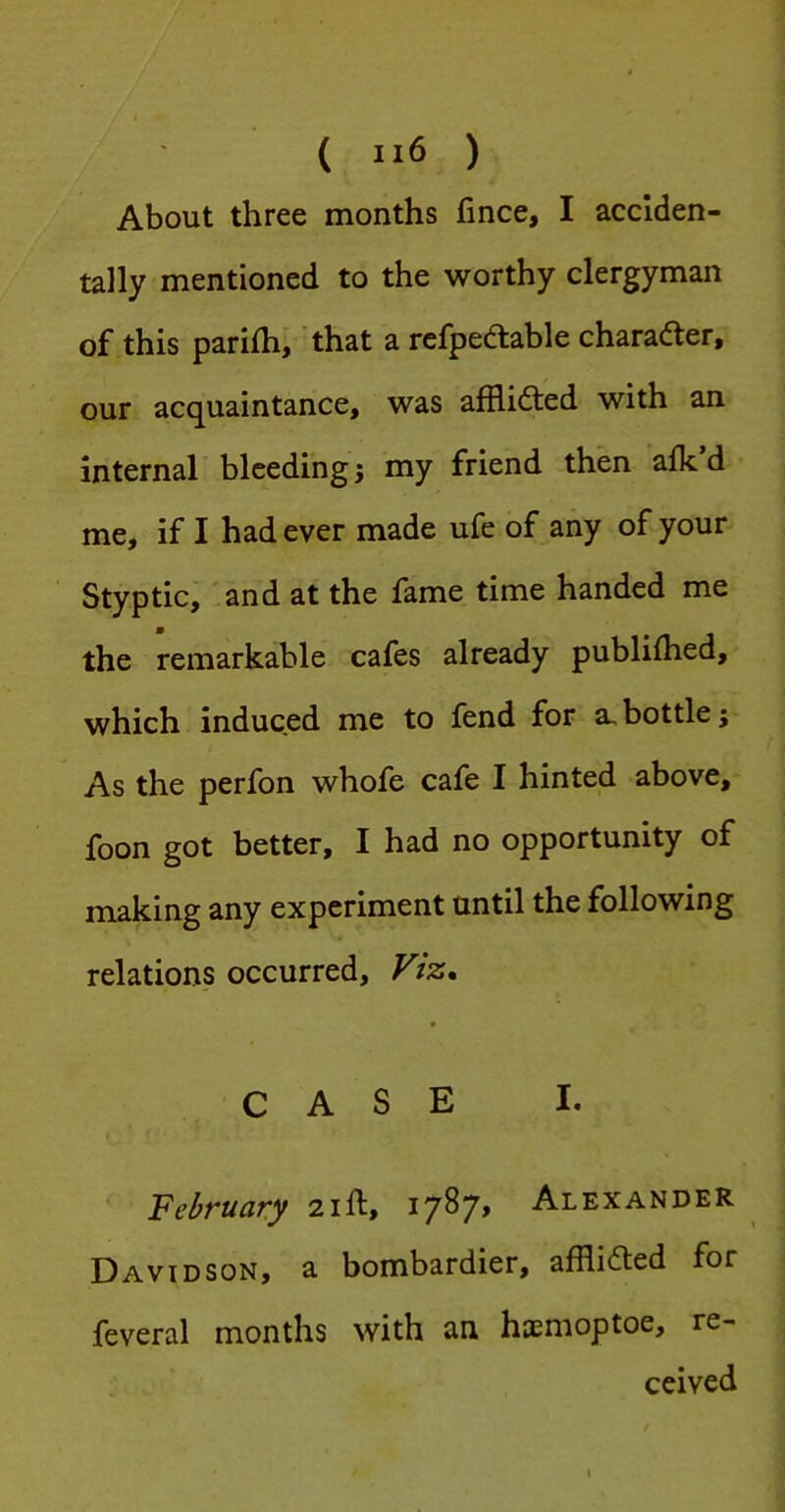 About three months fince, I acciden- tally mentioned to the worthy clergyman of this parifh, that a rcfpedtable charader, our acquaintance, was afflidted with an internal bleeding 5 my friend then afk d me, if I had ever made ufe of any of your Styptic, and at the fame time handed me the remarkable cafes already publilhed, which induced me to fend for a, bottle; As the perfon whofe cafe I hinted above, foon got better, I had no opportunity of making any experiment until the following relations occurred. Viz. « CASE I. February 21ft, 1787, Alexander Davidson, a bombardier, afflicted for feveral months with an haemoptoe, re- ceived