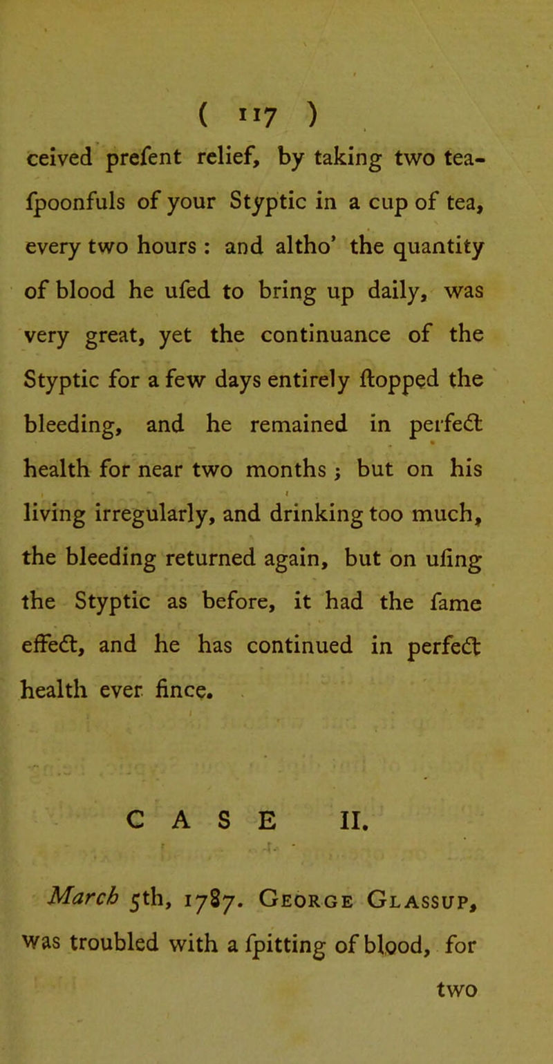 ( ”7 ) ceived prefent relief, by taking two tea- fpoonfuls of your Styptic in a cup of tea, every two hours ; and altho’ the quantity of blood he ufed to bring up daily, was very great, yet the continuance of the Styptic for a few days entirely flopped the bleeding, and he remained in perfed: health for near two months ; but on his I • I living irregularly, and drinking too much, the bleeding returned again, but on uling the Styptic as before, it had the fame effed, and he has continued in perfed health ever fince. CASE II. f -i.- ■ March 5th, 1787. George Glassup, was troubled with afjpitting of blood, for two