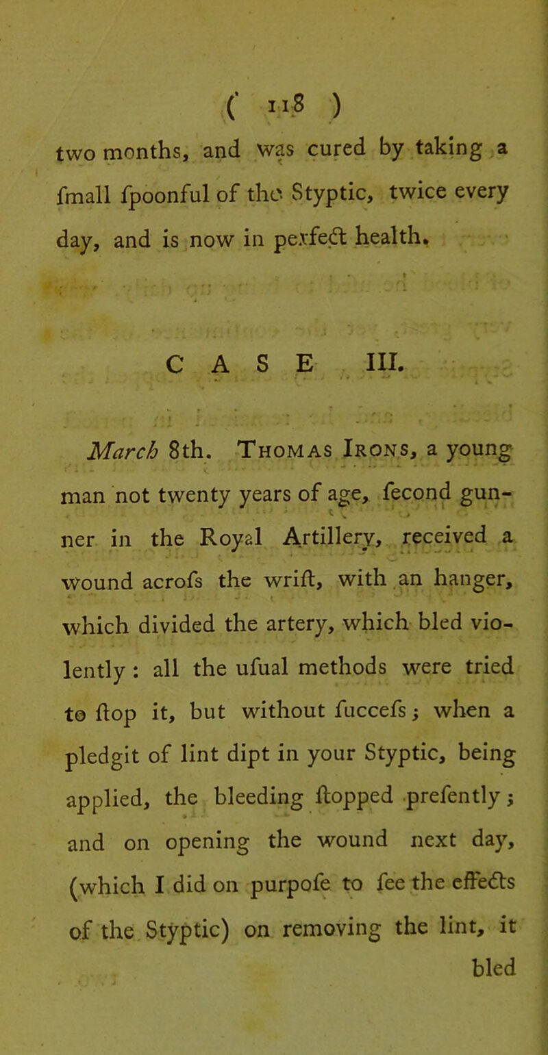 (' ”8 ) two months, and was cured by taking a fmall fpoonful of the Styptic, twice every day, and is now in pexfed; health, ... - 0 ' * ’ ' 1 CASE in. . - » March 8th. Thomas Irons, a youn^ man not twenty years of age, fecond gun- ner in the Royal Artillery, received a wound acrofs the wrift, with.an hanger, * i - - ■ t which divided the artery, which bled vio- lently : all the ufual methods were tried to flop it, but without fuccefs; when a pledgit of lint dipt in your Styptic, being applied, the bleeding flopped .prefently i and on opening the wound next day, (which I did on purpofe to fee the effects of the Styptic) on removing the lint, it bled