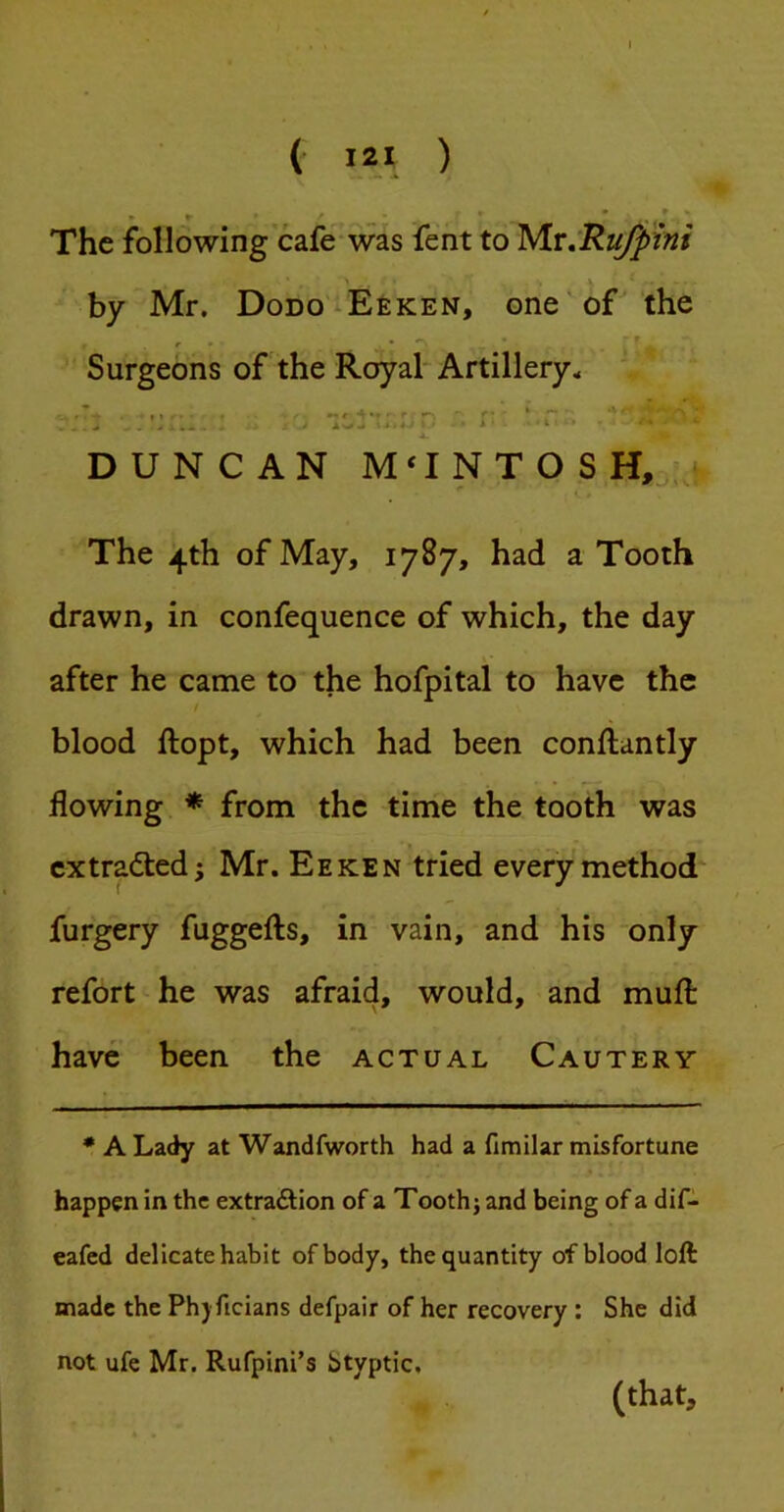 I ( I2I ) The following cafe-was fent to yiv^Ru/pini by Mr. Dodo-Eeken, one'of the r - * r Surgeons of the Royal* Artillery., . . -fc • I 1 •• r 4• r r- ■ * ■ ..... .. ^ : J * DUNCAN M‘INTOSH,» The 4th of May, 1787, had a Tooth drawn, in confequence of which, the day after he came to the hofpital to have the blood ftopt, which had been conftantly flowing * from the time the tooth was extracted i Mr. Eeken tried every method* furgery fuggefts, in vain, and his only refort he was afraid, would, and muft have been the actual Cautery * A Lady at Wandfworth had a fitnilar misfortune happen in the extraftion of a Tooth j and being of a dif- eafcd delicate habit of body, the quantity of blood loft made the Ph) ficians defpair of her recovery : She did not ufe Mr. Rufpini’s Styptic, 1 I (that.