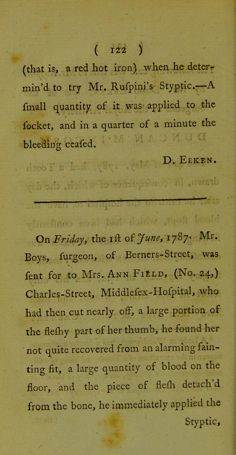 { ili ) (that is, a red hot iron) ..when he deter- min’d, to try Mr..RufpinrS' Styptic*—A fmall quantity of it was-applied to the focket, and in a quarter of a minute the bleeding ccafed. D. Eeken. J = . • 1 . * •v-j ^ - On Friday; the i ft of June, Mr. Boys, furgeon, of Berncrs-Street, was fent for to Mrs. Ann Field, (No. 24,) ■, , * * ■ ■ .. Charles-Street, Middlefex-Hofpital, who C had then cut nearly off, a large portion of the flefhy part of her thumb, he found her ’ not quite recovered from an alarming fain- ting fit, a large quantity of blood on the floor, and the piece of flefti detach d from the bone, he immediately applied the Styptic,