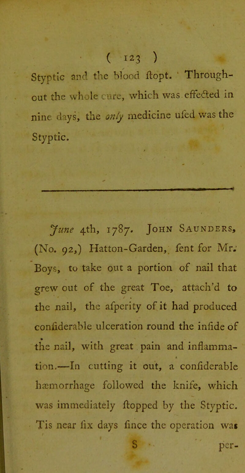 Styptic and the blood ftopt. * * Through- out the whole cure, which was efFeded in nine days, the onlj medicine ufed was the Styptic. June 4th, 1787. John Saunders, (No. 92,) Hatton-Garden,, fent for Mr; Boys, to take out a portion of nail that grew out of the great Toe, attach’d to the nail, the afperity of it had produced conliderable ulceration round the infde of the nail, with great pain and inflamma- * tion,—In cutting it out, a conflderable hasmorrhage followed the knife, which was immediately flopped by the Styptic. Tis near fix days fince the operation was f S' * per-