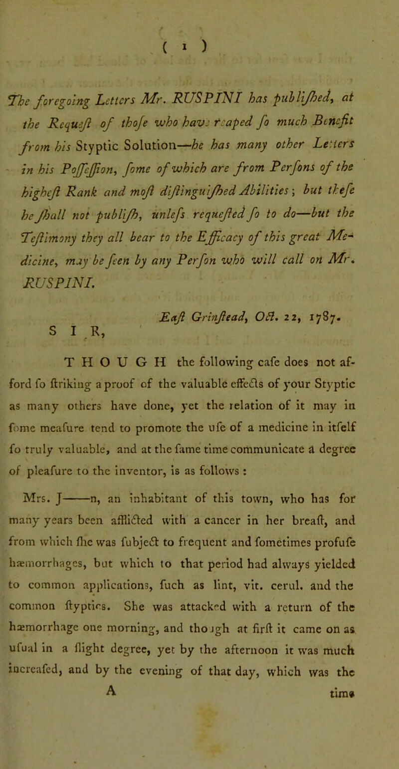 ( * ) ^he foregoing Letters Mr. RUSPINT has puhllfoeei, at the Requijl of thoje who have reaped fo much Benefit from his Styptic Solution—he has many other Letters ' in his PoJJeffion, fame of which are from Perfons of the higheft Rank and mofl dlftinguifhed Abilities ; hut thefe he JJjall not publifh, ttnlefs requefied fo to do—but the 'Tejiimony they all bear to the Efficacy of this great Me~ dicine, may be feen by any P erf on who will call on Mr, RUSPINI. Baft Grinfieadt OB, 22, 1787. SIR, THOUGH the following cafe does not af- ford fo ftrikiiig a proof of the valuable effefls of your Styptic as many others have done, yet the relation of it may in fome meafure tend to promote the ufe of a medicine in itfelf fo truly valuable, and at the fame time communicate a degree of pleafui'e to the Inventor, is as follows : Mrs. J n, an inhabitant of this town, who has for many years been afflidted with a cancer in her bread, and from which flic was fubjedt to frequent and fometimes profufe haemorrhages, but which to that period had always yielded to common applications, fuch as lint, vit. cerul. and the common ftyptirs. She was attacked with a return of the hemorrhage one morning, and thojgh at fird it came on as ufual in a flight degree, yet by the afternoon it was much incrcafed, and by the evening of that day, which was the A tiros