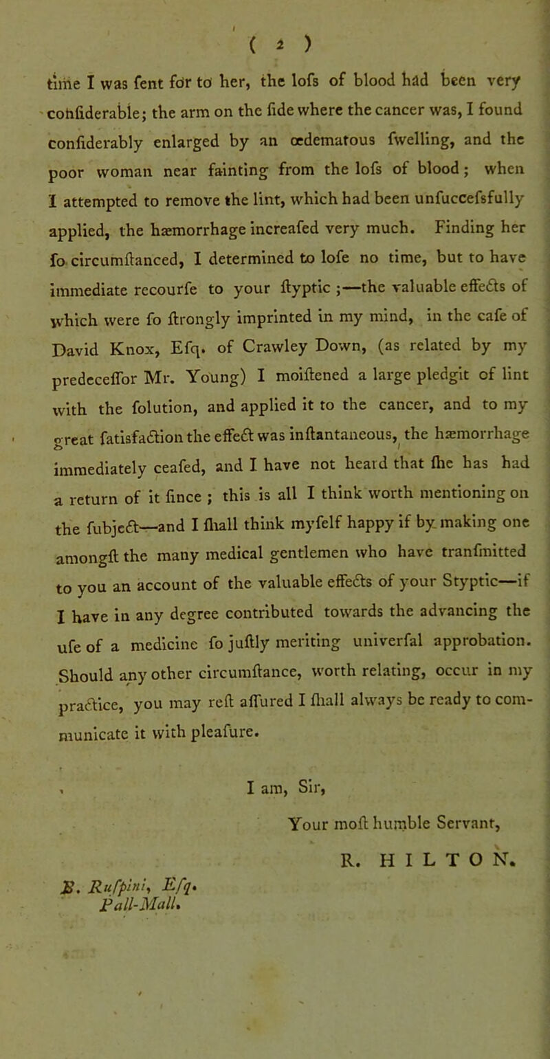 time I was fent fdr td her, the lofs of blood had been very ' cohfiderabie; the arm on the fide where the cancer was, I found confiderably enlarged by an oedematous fwelling, and the poor woman near fainting from the lofs of blood; when % I attempted to remove the lint, which had been unfuccefsfully applied, the hemorrhage increafed very much. Finding her fo circumftanced, I determined to lofe no time, but to have immediate recourfe to your ftyptic ;—the valuable effeds of which were fo ftrongly imprinted in my mind, in the cafe of David Knox, Efq. of Crawley Down, (as related by my predecelTor Mr. Young) I moiftened a large pledgit of lint with the folution, and applied it to the cancer, and to my c reat fatisfadlion the effedl: was inftantaneous, the hemorrhage immediately ceafed, and I have not heard that flie has had a return of it fince ; this is all I think worth mentioning on the fubjeft—and I fliall think myfelf happy if by making one amongft the many medical gentlemen who have tranfmitted to you an account of the valuable effedls of your Styptic—if I have in any degree contributed towards the advancing the ufe of a medicine fo juftly meriting univerfal approbation. Should any other circumftance, worth relating, occur in my pradice, you may reft aflured I fliall always be ready to com- municate it with pleafure. . I am. Sir, S, Rii/’phit, Efq. Fall-Mall. Your moft huinble Servant, R. HILTON.