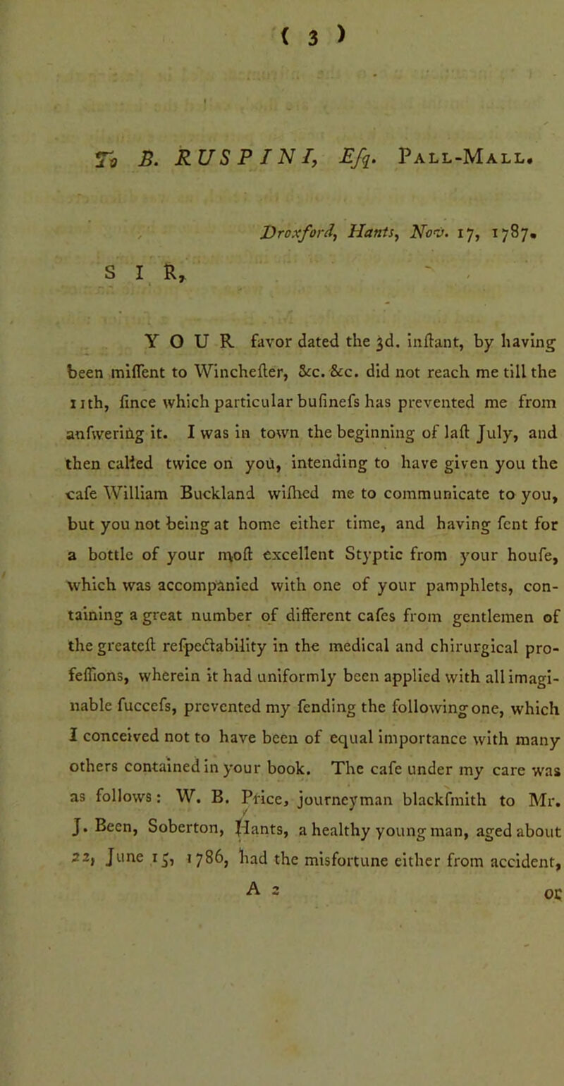 To B. RUS PIN Ij Efq. Pall-Mall. >■ Droxford, Hants, Nov. 17, 1787, SI R, ^ , YOUR favor dated the 3d. inftant, by having been mlflent to Winchefter, &c. &c. did not reach me till the nth, fince which particular bufinefs has prevented me from anfweriilg it. I was in town the beginning of lafl: July, and then called twice on you, intending to have given you the cafe William Buckland willied me to communicate to you, but you not being at home either time, and having fent for a bottle of your n^ofl: excellent Styptic from your houfe, which was accompanied with one of your pamphlets, con- taining a great number of different cafes from gentlemen of the greatcft refpedability in the medical and chirurgical pro- feflions, wherein it had uniformly been applied with all imagi- nable fucccfs, prevented my fending the following one, which I conceived not to have been of equal importance with many others contained in your book. The cafe under my care was as follows: W. B. Price, journeyman blackfmith to Mr. J. Been, Soberton, |dants, a healthy young man, aged about 22, June 13, 1786, had the misfortune either from accident, A 2 oc
