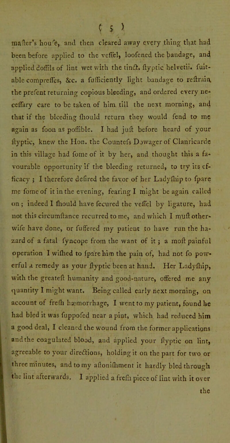 mader’s hou'e, ami then cleared away every thing that had been before applied to the veflel, loofened the l)andage, and applied doflils of lint wet with the tinft. ftyptic helvetii. fuit- able corrtprefles, &c. a fufficiently light bandage to reftraiix the prefent returning copious bleeding, and ordered every ne- ceflkry care to be taken of him till the next morning, and that if the bleeding fliould return they would fend to me again as foon as pofliblc. I had juft before heard of your ftyptic, knew the Hon. the Countefs Dowager of Clanricarde in this village had fome of it by her, and thought this a fa* vourable opportunity if the bleeding returned, to try its ef- ficacy ; I therefore defired the favor of her Ladyfliip to fpare me fome of it in the evening, fearing I might be again called on ; indeed I fliould have fecured the veflel by ligature, had not this circumftance recurred to me, and which I muft other- wife have done, or fuflered my patient to have run the ha- zard of a fatal fyncope from the want of it j a moft painful operation I wlflied to fpare him the pain of, had not fo pow- erful a remedy as your ftyptic been at hand. Her Ladyfliip, with the greateft humanity and good-nature, offered me any quantity I might w'ant. Being called early next morning, on account of frefli haemorrhage, I went to my patient, found he had bled it was fuppofed near a pint, which had reduced him a good deal, I cleaned thewmund from the former applications and the coagulated blood, and applied your ftyptic on lint, agreeable to your diredions, holding it on the part for two or three minutes, and to my aflonifliment it hardly bled through the lint afterwards, I applied a frefli piece of lint with it over