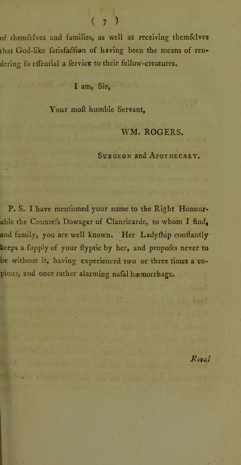of themfelves and families, as well as receiving themfelvcs that God-like fatisfadlian of having been the means of ren- dering fo elTential a fervice to their fellow-creatures. I am, Sir, Your moft humble Servant, WM. ROGERS. Surgeon and Apothecary. P. S. I have mentioned your name to the Right Honour- able the Countefs Dowager of Clanricarde, to whom I find, and family, you are well known. Her Ladyfhip conftantly keeps a fupply of your ftyptic by her, and propofes never to be without it, having experienced two or three times a co- pious, and once rather alarming nafal hemorrhage. J\CKai
