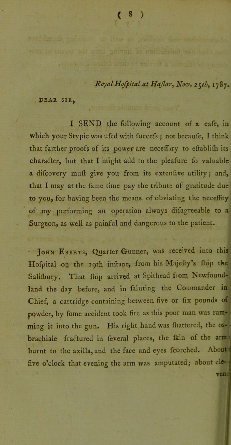 RoyalHofpitalat Hajlar^ Nov. *787. DEAR SIR, < I SEND the following account of a cafe, in which your Stypic was ufed with fuccefs; not becaufe, I think that farther proofs of its power are neceflary to eftabllfli its charader, but that I might add to the pleafure fo valuable a difeovery muft give you from its extenlive utility; and, that I may at the fame time pay the tribute of gratitude due to you, for having been the means of obviating the neceffity of my performing an operation always difagreeable to a Surgeon, as well as painful and dangerous to the patient. • John Ebbets, Quarter Gunner, was received into this Hofpital on the 19th inftant, from his Majefty’s fliip the Salilbur.y, That flfip arrived at Spithead bom Newfound-, land the day before, and in faluting the Commander in Chief, a cartridge containing between five or fix pounds of^ ppwder, by fome accident took fire as this poor man was ram- ■ ming it into the gun. His right hand was fliattercd, the os-V brachiale fradured in fcveral places, the Ikin of the arm‘i r burnt to the axilla, and the face and eyes fcorched. Abouti five o’clock that evening the arm was amputated; about ele- ven! I