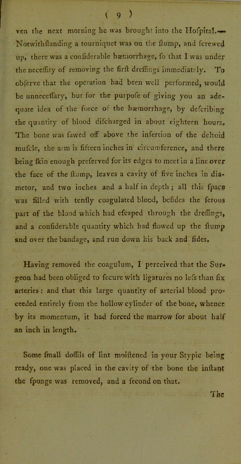 vcn the next morning he was brought into the HofpitaI.>w^ Notvvithftanding a tourniquet was on the flump, and fcrewed up, there was a confidcrable hteniorrhage, fo that I was under the neceffity of removing the firft drcflings immediately. Tp obferve that the operation had been well performed, would be unnecelfar)'^, but for the puipofe of giving you an adci- quate idea of the force of the hsetnorrhage, by defcribing the quantity of blood difeharged in about eighteen hours. The bone was fawed off above the infertion of the deltoid mufcle, the arm is fifteen inches in circumference, and there being fkin enough preferved for its edges to meet in a line over the face of the flump, leaves a cavity of five inches in dia- meter, and two inches and a half in depth ; all this fpace was filled with tenfly coagulated blood, befides the ferous part of the blood which had efcaped through the dreffings, and a confidcrable quantity which had flowed up the flump and over the bandage, and run down his back and fides. Having removed the coagulum, I perceived that the Sur- geon had been obliged to fecure with ligatures no lefs than fix arteries : and that this large quantity of arterial blood pro^ ceeded entirely from the hollow cylinder of the bone, whence by its momentum, it had forced the marrow for about half an inch in length. Some fmall doflils of lint moiflened in your Stypic being ready, one was placed in the cavity of the bone the inflant the fponge was removed, and a fecond on that.