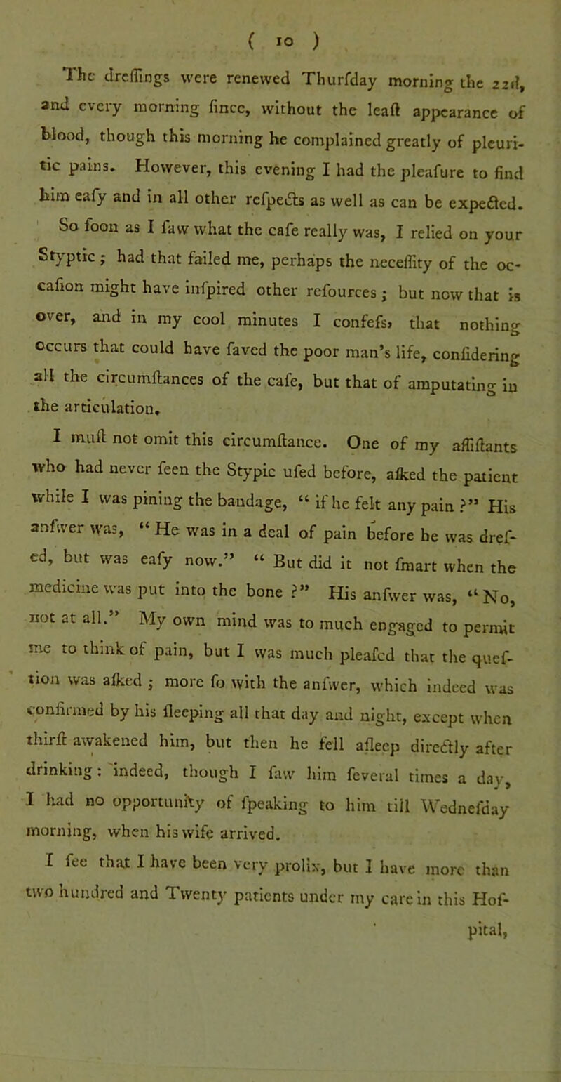 The drclTings were renewed Tliurfday morning the 22.?, and every morning fince, without the leaft appearance of blood, though this morning he complained greatly of pleuri- tic pains. However, this evening I had the pleafure to find him eafy and in all other rcfpedls as well as can be expeflcd. So foot! as I fa w what the cafe really was, I relied on your Styptic; had that failed me, perhaps the iieceffity of the oc- cafion might have infpired other refources; but now that is over, and m my cool minutes I confefs, that nothing occurs that could have faved the poor man’s life, confidering all the circumftances of the cafe, but that of amputating in the articulation, I muft not omit this circumftance. One of my affiflants who had never feen the Stypic ufed before, afked the patient while I was pining the bandage, “ if he felt any pain ?” His anfwer was, “ He was in a deal of pain before be was dref- cd, but was eafy now.” “ But did it not fmart when the medicine was put into the bone ?” His anfwer was, “No, not at all.” My own mind was to much engaged to permit me to think of pain, but I was much pleafed that the quef- tion was alked ; more fo with the anfwer, which indeed was coniimied by his fleeping all that day and night, e.\-cept when thirfi awakened him, but then he fell aflecp diredlly after drinking : 'indeed, though I faw him feveral times a day, I had no opportunhy of fpeaking to him till Wednefday morning, when his wife arrived. I fee that I have been very prolix, but 1 have more than two hundred and Twenty patients under my care in this Hof- pital,