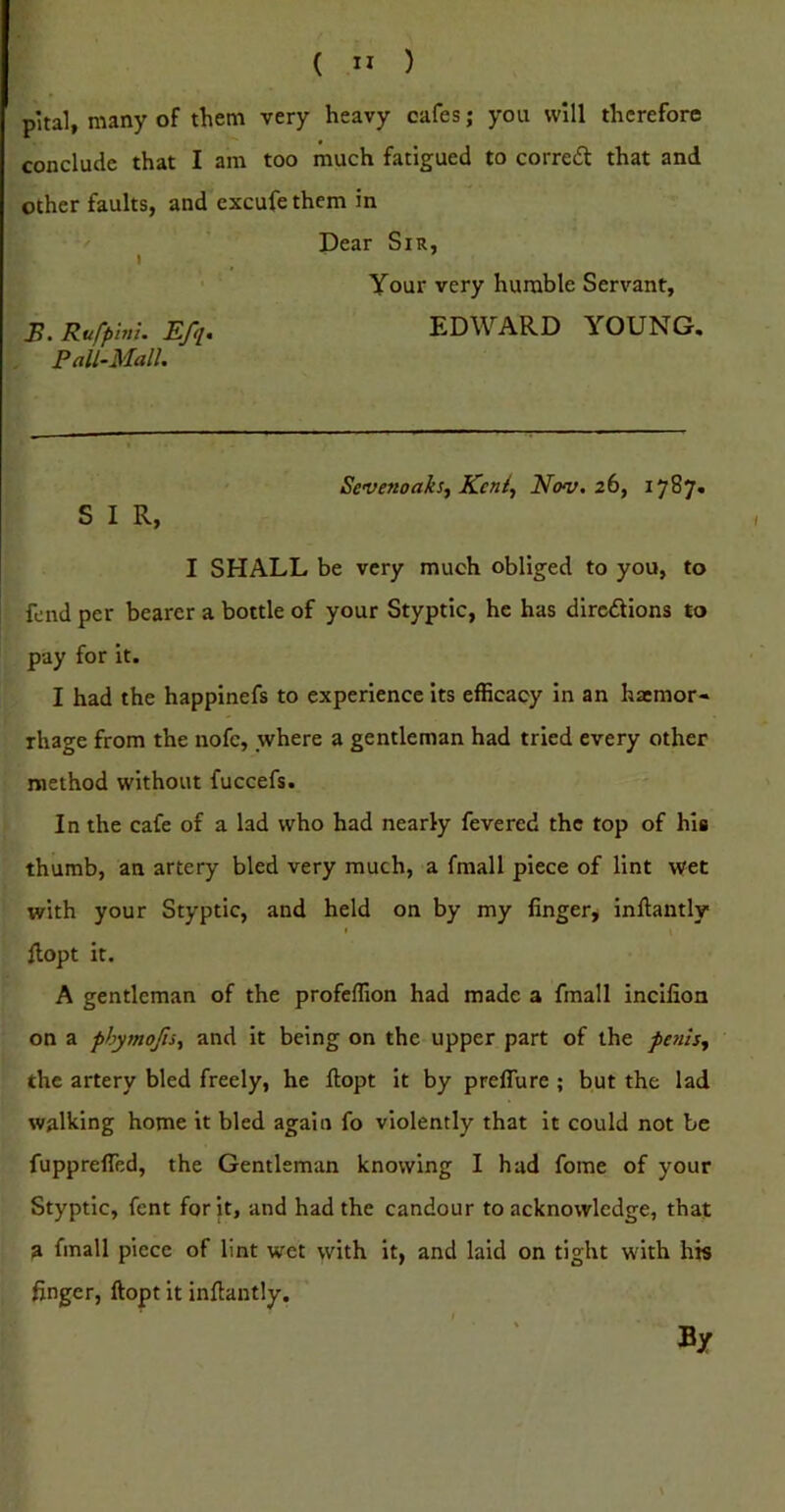 pital, many of them very heavy cafes; you will therefore conclude that I am too much fatigued to corred that and other faults, and cxcufe them in Dear Sir, I ^ Your very humble Servant, B. Rufplm. Efq. EDWARD YOUNG. Pall-Mall. Sevenoaksy Kcni^ Nov. 2b, 1787. S I R, I SHALL be very much obliged to you, to fend per bearer a bottle of your Styptic, he has dircdions to pay for it. I had the happinefs to experience its efficacy in an haemor- rhage from the nofe, where a gentleman had tried every other method without fuccefs. In the cafe of a lad who had nearly fevered the top of his thumb, an artery bled very much, a fmall piece of lint wet with your Styptic, and held on by my finger^ inliantly I Hopt it. A gentleman of the profeffion had made a fmall Incilion on a phymojls, and it being on the upper part of the the artery bled freely, he ftopt it by preflure ; but the lad walking home it bled again fo violently that it could not be fupprelfed, the Gentleman knowing I had fome of your Styptic, fent for it, and had the candour to acknowledge, that a fmall piece of lint wet with it, and laid on tight with his finger, ftopt it infiantly. By