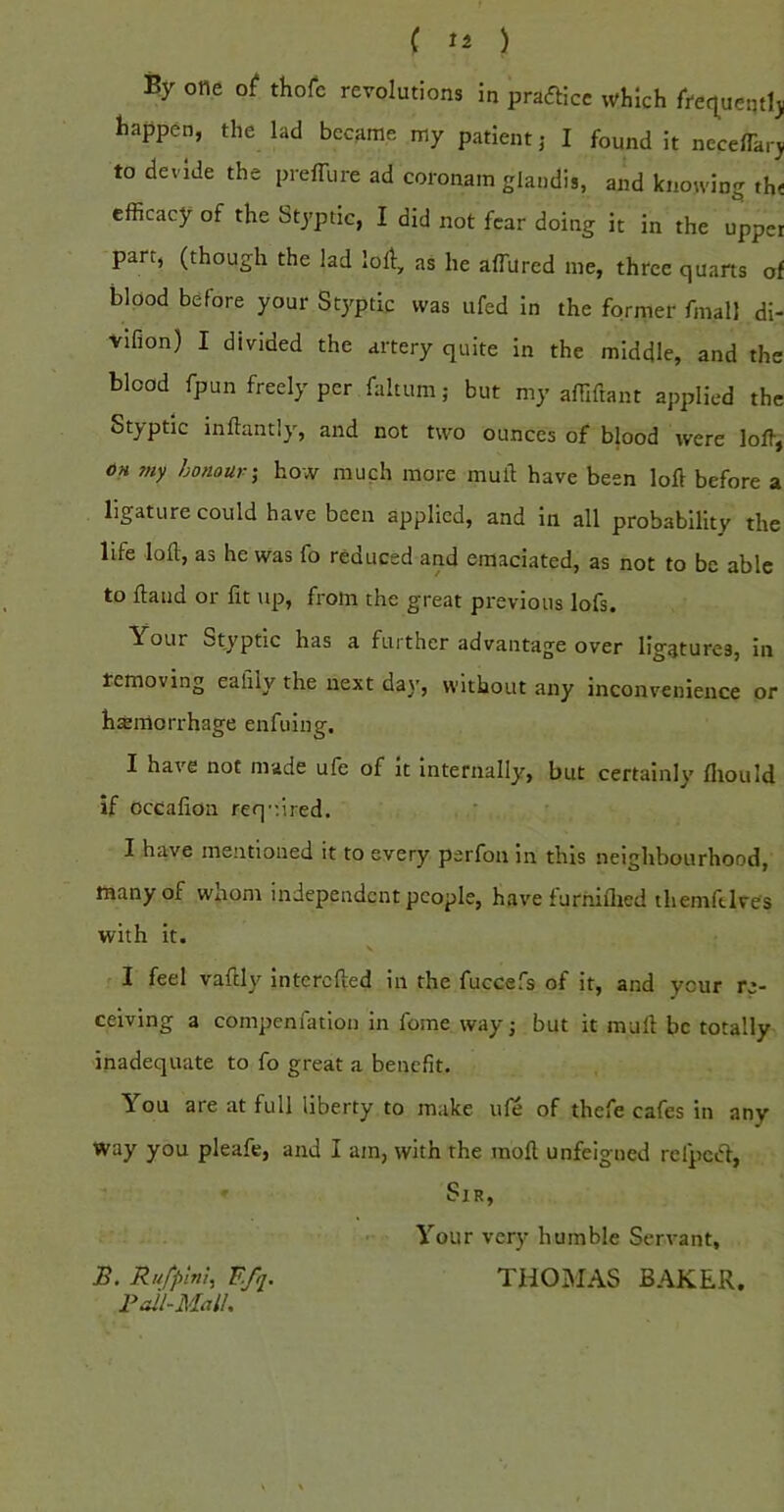 By one o( thofc revolutions in prafticc which frtq^ueqtlj happen, the lad became my patient j I found it necelTar^ to devide the prelTure ad coronam glaiidis, and knowing th< efficacy of the Styptic, I did not fear doing it in the upper part, (though the lad loll, as he alTurcd me, three quarts of blood before your Styptic was ufed in the former fmall di- vifion) I divided the artery quite in the middle, and the blood fpun freely per faltum; but my affiftant applied the Styptic inllantly, and not two ounces of blood were loffi, OH my honour'^ how much more mull have been loft before a ligature could have been applied, and in all probability the life loft, as he was fo reduced and emaciated, as not to be able to Hand or fit up, from the great previous lofs. Your Styptic has a further advantage over ligatures, in removing eafily the next da\’, without any inconvenience or haemorrhage enfuing. I have not made ule of it internally, but certainly lliould if occafion req-iired. I have mentioned it to every perfon in this neighbourhood, many of whom independent people, have furhillied tliemftlves with it. I feel vaftly interefted in the fuccefs of it, and your re- ceiving a compenfation in fome way; but it mull be totally inadequate to fo great a benefit. You are at full liberty to make ule of thefe cafes in any way you pleafe, and I am, with the moft unfeigned refpcifl, Sir, Your very humble Servant, B. Rufpmi, Efq. THOMAS BAKER. Pail-Mall.