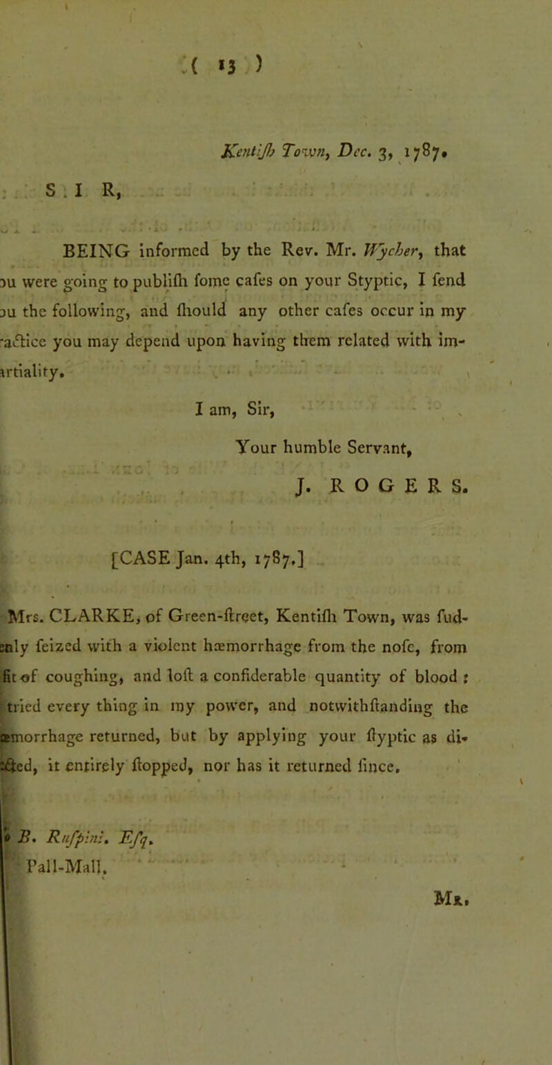 A *3 ) S.I R, KcntlJ}} To^vn, Dec. 3, 1787* BEING Informed by the Rev. Mr. Wycher^ that 3U were going to publifli fome cafes on your Styptic, I fend 3U the following, and fliould any other cafes occur in my •aiS:ice you may depend upon having them related with im- irtlality, ^ , I am, Sir, ' Your humble Servant, ‘ ‘ . J. R O G E R S. [CASE Jan. 4th, 1787,] „ Mrs. CLARKE, of Green-ftrqet, Kentilli Town, was fud- mly felzed with a violent hemorrhage from the nofc, from fit of coughing, and loft a confiderable quantity of blood: [tried every thing In my power, and notwithftandiijg the ffiinorrhage returned, but by applying your ftyptic as di» lifted, it entirely flopped, nor has it returned lince. B. Rufplni. Efq. Pall-Mall. • 