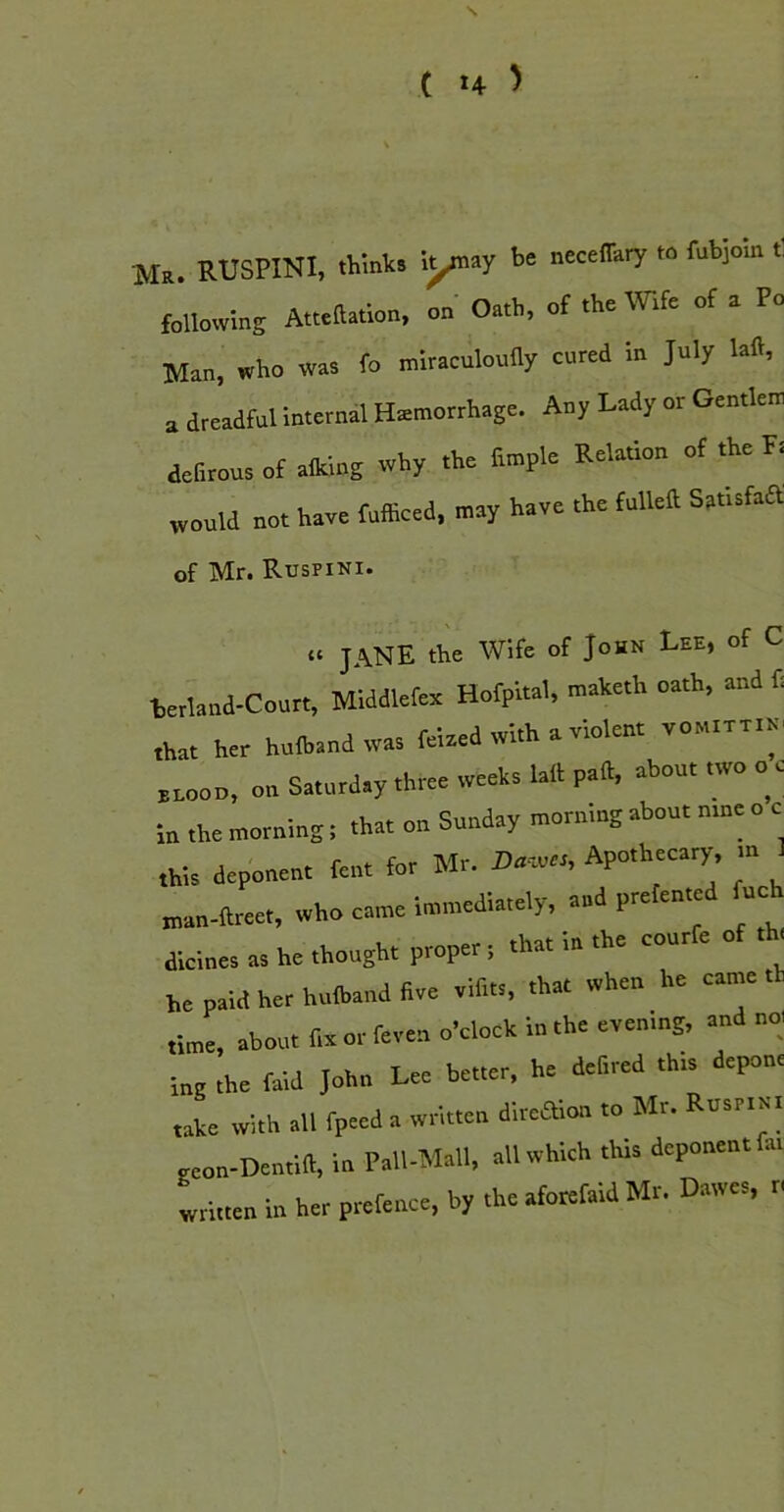 s t :4 ) M». RUSPINI, thmks lynay necelTary to fubjom following Attcllation, on Oath, of the We of a Po Man, who was fo miraculoufly cored in July laft, O dreadful internal Hemorrhage. Any Lady or Gemlem defirous of alklng why the ftmple Relation of the Ft would not have fufficed, may have the fulleft Satisfaa of Mr. Ruspini. it jane the Wife of John Lee, of C letland-Coutt, Middlefex Hofpital, maketh oath, and ft that her hofbsnd was felaed with a violent vo„.vv«, nnoon, on Saturday three weeks lull pad, about two o c in the morning; that on Sunday morntng about nine o c this deponent fent for Mr. Da-.es, Apothecary m 1 „,an-ftreet, who came Immediately, aad prefented fuch diclnes as he thought proper t that in the courfe of th, he paid her hufband five vifits, that when he came th time, about fix or feven o'clock in the even.ng, and not ing the fald John Lee better, he deftred this depone take with all fpeed a written dlrcaion to Mr. Rusnnl geon-Dentilf, in Pall-Mall, all which this deponent fat written in her prefence, by the aforetaid Mr. Dawes, r.