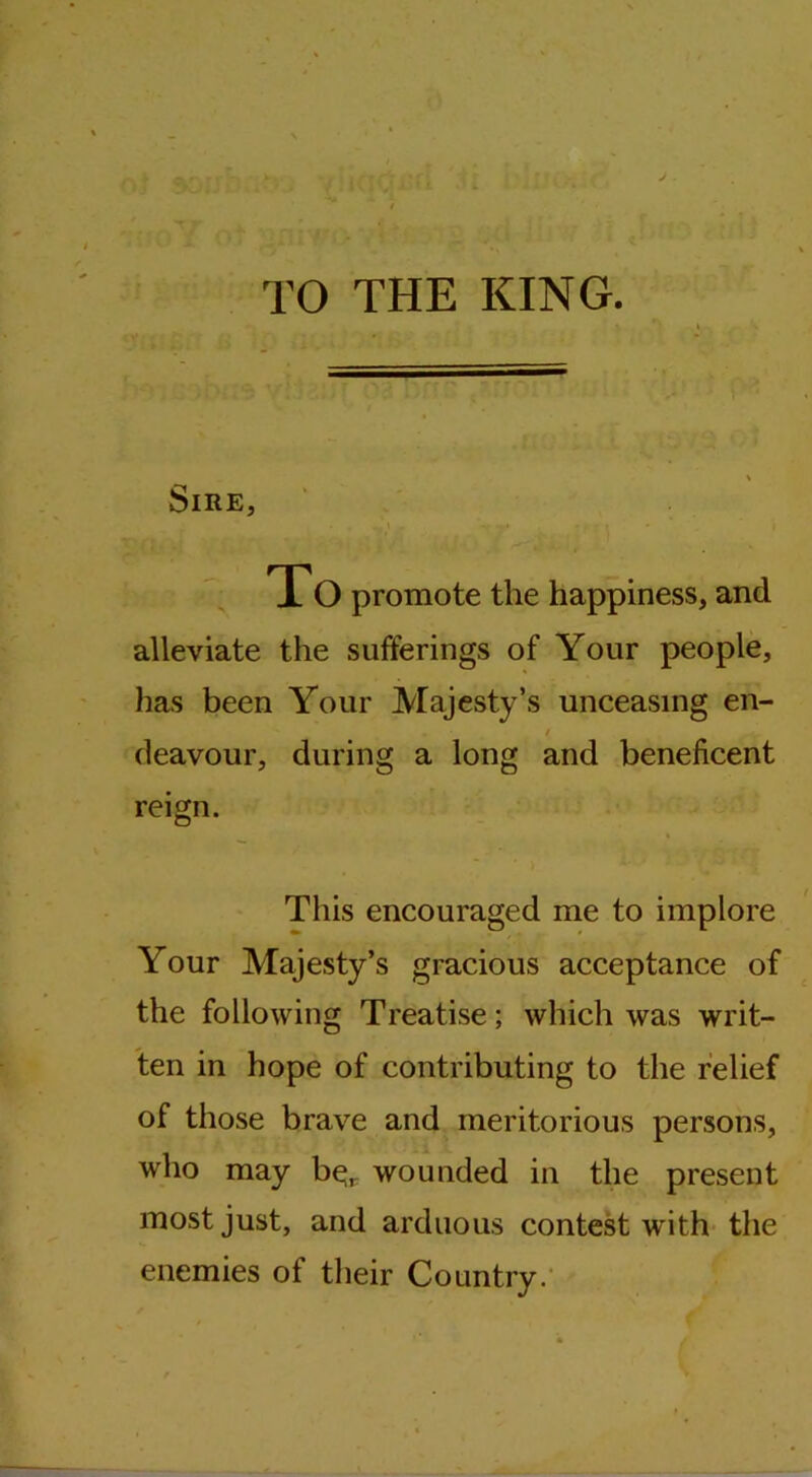 TO THE KING. Sire, To promote the happiness, and alleviate the sufferings of Your people, has been Your Majesty’s unceasing en- / deavour, during a long and beneficent reign. This encouraged me to implore Your Majesty’s gracious acceptance of the following Treatise; which was writ- ten in hope of contributing to the relief of those brave and meritorious persons, who may b^r wounded in the present most just, and arduous contest vrith the enemies of their Country.