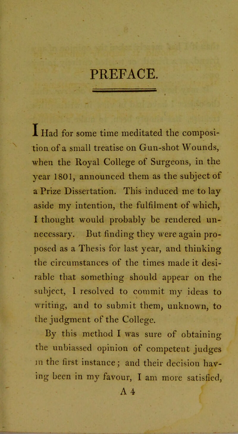 PREFACE. I Had for some time meditated tlie composi- tion of a small treatise on Gun-shot Wounds, when the Royal College of Surgeons, in the year 1801, announced them as the subject of a Prize Dissertation. This induced me to lay aside my intention, the fulfilment of which, I thought would probably be rendered un- necessary. But finding they were again pro- posed as a Thesis for last year, and thinking the circumstances of the times made it desi- rable that something should appear on the subject, I resolved to commit my ideas to writing, and to submit them, unknown, to the judgment of the College. By this method I was sure of obtaining the unbiassed opinion of competent judges in the first instance; and their decision hav- ing been in my favour, I am more satisfied,