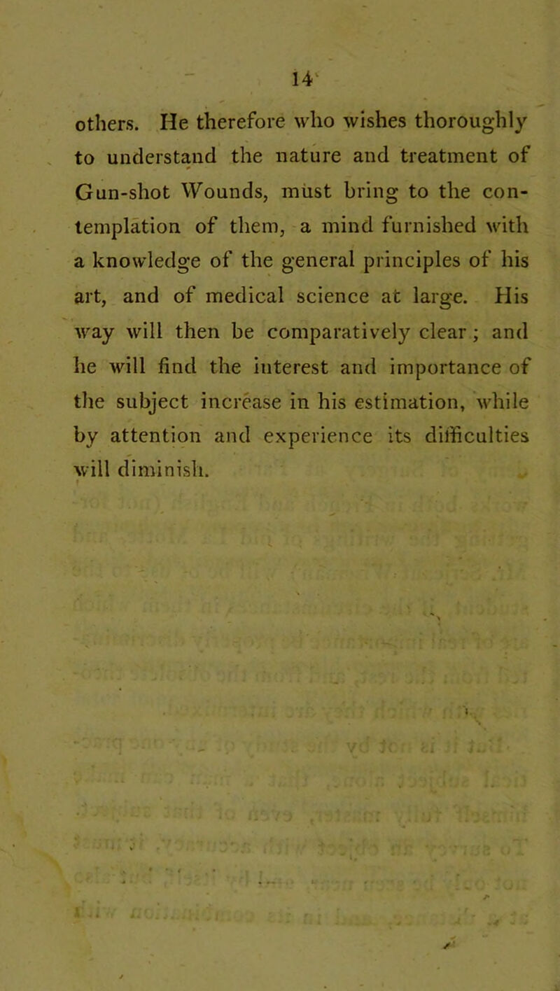 others. He therefore who wishes thoroughly to understand the nature and treatment of Gun-shot Wounds, must bring to the con- templation of them, a mind furnished with a knowledge of the general principles of his art, and of medical science at large. His way will then be comparatively clear; and he will find the interest and importance of the subject increase in his estimation, while by attention and experience its difficulties will diminish. v /