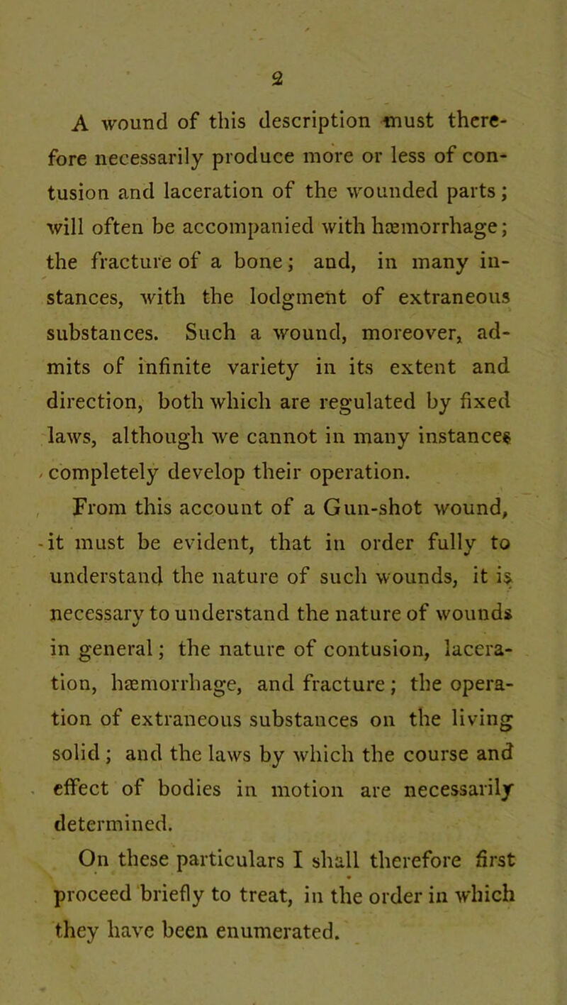 A wound of this description must there- fore necessarily produce more or less of con- tusion and laceration of the wounded parts; will often be accompanied with hcemorrhage; the fracture of a bone; and, in many in- stances, with the lodgment of extraneous substances. Such a wound, moreover, ad- mits of infinite variety in its extent and direction, both which are regulated by fixed laws, although we cannot in many instances - completely develop their operation. From this account of a Gun-shot wound, -it must be evident, that in order fully to understand the nature of such wounds, it is necessary to understand the nature of wounds in general; the nature of contusion, lacera- tion, htemorrhage, and fracture ; the opera- tion of extraneous substances on the living solid ; and the laws by which the course and effect of bodies in motion are necessarily determined. On these particulars I shall therefore first proceed briefly to treat, in the order in which they have been enumerated.