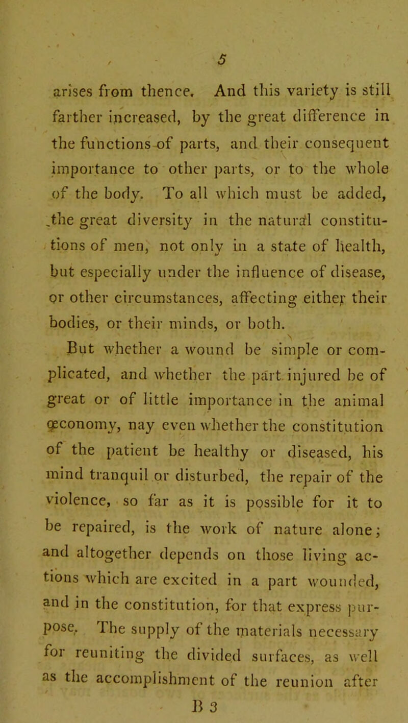 arises from thence. And this variety is still farther increased, by the great difference in the functions of parts, and their consequent importance to other parts, or to the whole of the body. To all which must be added, .the great diversity iu the natural constitu- tions of men, not only in a state of health, but especially under the influence of disease, or other circumstances, affecting either their bodies, or their minds, or both. ' \ , But whether a wound be simple or com- plicated, and whether the part injured be of great or of little importance in the animal qeconomy, nay even whether the constitution of the patient be healthy or diseased, his mind tranquil or disturbed, the repair of the violence, so far as it is possible for it to be repaired, is the work of nature alone; and altogether depends on those living ac- tions which are excited in a part wounded, and in the constitution, for that express pur- pose, The supply of the materials necessary for reuniting the divided surfaces, as well as the accomplishment of the reunion after