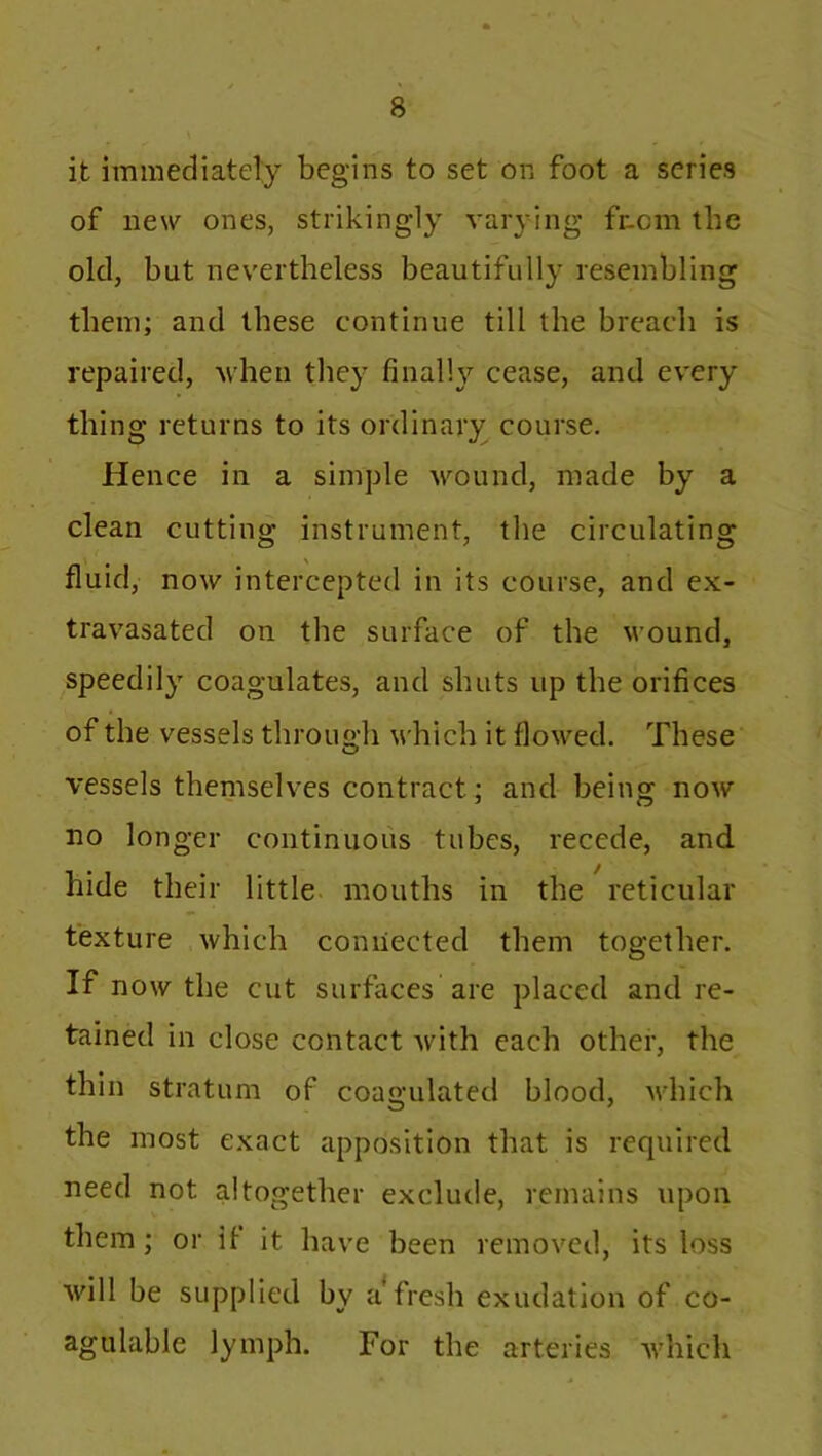 it immediately begins to set on foot a series of new ones, strikingly varying fr-cm the old, but nevertheless beautifully resembling them; and these continue till the breach is repaired, when they finally cease, and every thing returns to its ordinary course. Hence in a simple wound, made by a clean cutting instrument, the circulating fluid, now intercepted in its course, and ex- travasated on the surface of the wound, speedily coagulates, and shuts up the orifices of the vessels through which it flowed. These vessels themselves contract; and being now no longer continuous tubes, recede, and hide their little mouths in the reticular texture which connected them together. If now the cut surfaces are placed and re- tained in close contact with each other, the thin stratum of coagulated blood, which the most exact apposition that is required need not altogether exclude, remains upon them; or it it have been removed, its loss will be supplied by a fresh exudation of co- agulable lymph. For the arteries which