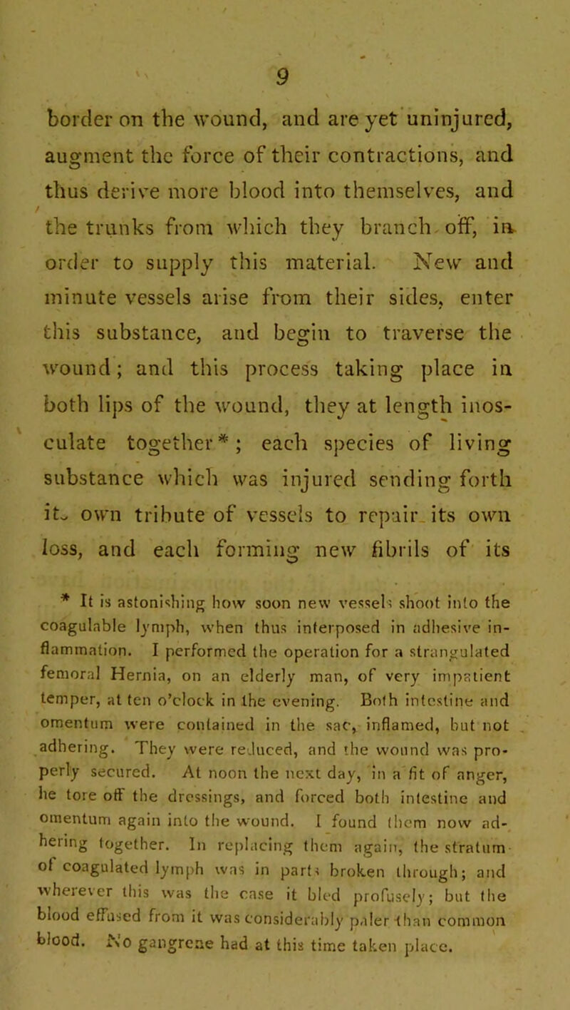 border on the wound, and are yet uninjured, augment the force of their contractions, and thus derive more blood into themselves, and / the trunks from which they branch off, in order to supply this material. New and minute vessels arise from their sides, enter this substance, and begin to traverse the wound; and this process taking place in both lips of the wound, they at length inos- culate together*; each species of living substance which was injured sending forth it. own tribute of vessels to repair its own loss, and each forming new fibrils of its * It is astonishing how soon new vessel; shoot into the coagulable lymph, when thus interposed in adhesive in- flammation. I performed the operation for a strangulated femoral Hernia, on an elderly man, of very impatient temper, at ten o’clock in the evening. Both intestine and omentum were contained in the sac, inflamed, but not adhering. They were reduced, and the wound was pro- perly secured. At noon the next day, in a fit of anger, lie tore off the dressings, and forced both intestine and omentum again into the wound. I found (hem now ad- hering together. In replacing them again, the stratum ot coagulated lymph was in part; broken through; and wherever this was the case it bled profusely; but the blood effused from it was considerably paler than common blood. i\o gangrene had at this time taken place.