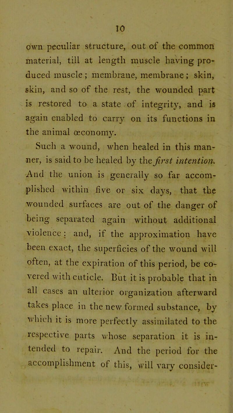 own peculiar structure, out of the common material, till at length muscle having pro- duced muscle ; membrane, membrane ; skin, skin, and so of the rest, the wounded part is restored to a state of integrity, and is again enabled to carry on its functions in the animal cecononiy. Such a wound, when healed in this man- ner, is said to be healed by the jirst intention. And the union is generally so far accom- plished within five or six days, that the wounded surfaces are out of the danger of being separated again without additional violence: and, if the approximation have been exact, the superficies of the wound will often, at the expiration of this period, be co- vered with cuticle. But it is probable that in all cases an ulterior organization afterward takes place in the new formed substance, by which it is more perfectly assimilated to the respective parts whose separation it is in- tended to repair. And the period for the accomplishment of this, will vary consider-