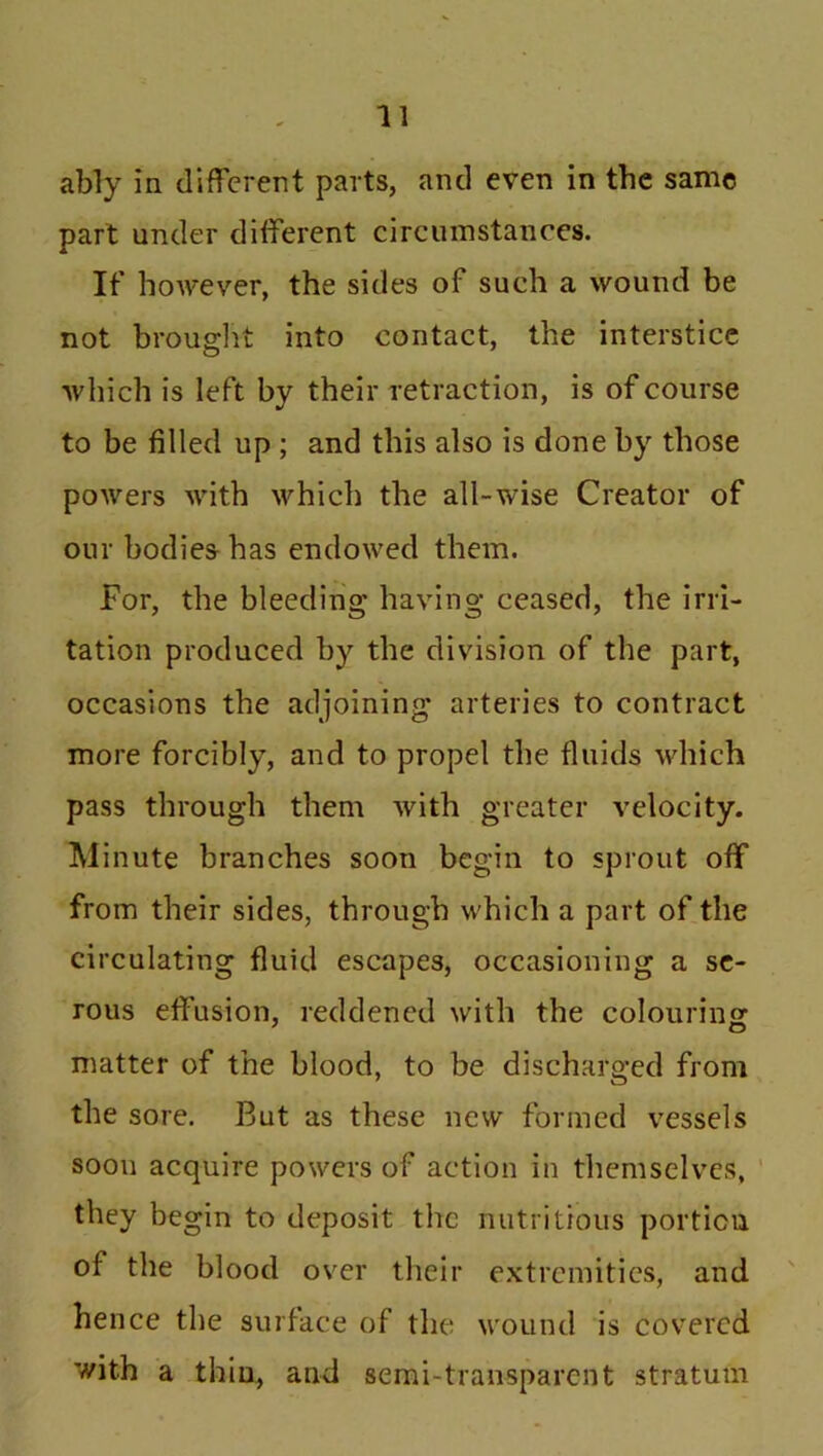 ably in different parts, and even in the same part under different circumstances. If however, the sides of such a wound be not brought into contact, the interstice which is left by their retraction, is of course to be filled up ; and this also is done by those powers with which the all-wise Creator of our bodies has endowed them. For, the bleeding having ceased, the irri- tation produced by the division of the part, occasions the adjoining* arteries to contract more forcibly, and to propel the fluids which pass through them with greater velocity. Minute branches soon begin to sprout off from their sides, through which a part of the circulating fluid escapes, occasioning a se- rous effusion, reddened with the colouring matter of the blood, to be discharged from the sore. But as these new formed vessels soon acquire powers of action in themselves, they begin to deposit the nutritious portion of the blood over their extremities, and hence the surface of the wound is covered with a thin, and semi-transparent stratum