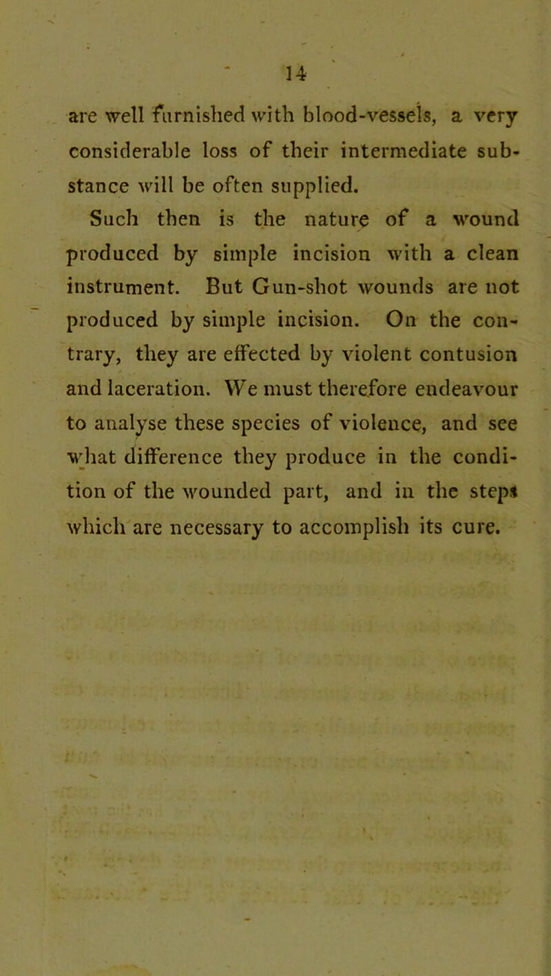 are well furnished with blood-vessels, a very considerable loss of their intermediate sub- stance will be often supplied. Such then is the nature of a wound produced by simple incision with a clean instrument. But Gun-shot wounds are not produced by simple incision. On the con- trary, they are effected by violent contusion and laceration. We must therefore endeavour to analyse these species of violence, and see what difference they produce in the condi- tion of the wounded part, and in the steps which are necessary to accomplish its cure.