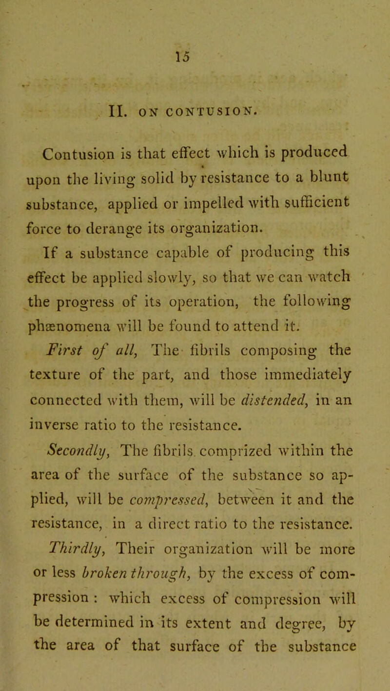 II. ON CONTUSION. Contusion is that effect which is produced upon the living solid by resistance to a blunt substance, applied or impelled with sufficient force to derange its organization. If a substance capable of producing this effect be applied slowly, so that we can watch the progress of its operation, the following phenomena will be found to attend it. First of all, The fibrils composing the texture of the part, and those immediately connected with them, will be distended, in an inverse ratio to the resistance. Secondly, The fibrils, comprized within the area of the surface of the substance so ap- plied, will be compressed, between it and the resistance, in a direct ratio to the resistance. Thirdly, Their organization will be more or less broken through, by the excess of com- pression : which excess of compression will be determined in its extent and degree, by the area of that surface of the substance