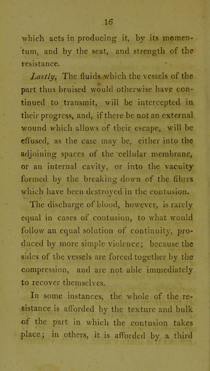 which acts in producing it, by its momen- tum, and by the seat, and strength of the resistance. Lastly, The fluids which the vessels of the • part thus bruised would otherwise have con- tinued to transmit, will be intercepted in their progress, and, if there be not an external wound which allows of their escape, will be effused, as the case may be, either into the adjoining spaces of the cellular membrane, or an internal cavity, or into the vacuity formed by the breaking down of the fibres which have been destroyed in the contusion. w / The discharge of blood, however, is rarely equal in cases of contusion, to what would follow an equal solution of continuity, pro- duced by more simple violence; because the sides of the vessels are forced together by the compression, and arc not able immediately to recover themselves. In some instances, the whole of the re- \ % • ' ■* ’ll?,''''** • sistance is afforded by the texture and bulk of the part in which the contusion takes place; in others, it is afforded by a third