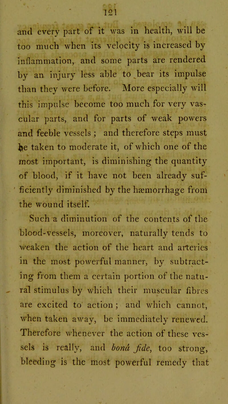 and every part of it was in health, will be too much when its velocity is increased by inflammation, and some parts are rendered by an injury less able to bear its impulse than they were before. More especially will this impulse become too much for very vas- cular parts, and for parts of weak powers and feeble vessels ; and therefore steps must ]je taken to moderate it, of which one of the most important, is diminishing the quantity of blood, if it have not been already suf- ' ficiently diminished by the haemorrhage from the wound itself. Such a diminution of the contents of the blood-vessels, moreover, naturally tends to weaken the action of the heart and arteries in the most powerful manner, by subtract- ing from them a certain portion of the natu- ral stimulus by which their muscular fibres are excited to action ; and which cannot, when taken away, be immediately renewed. Therefore whenever the action of these ves- sels is really, and bond Jide, too strong, bleeding is the most powerful remedy that