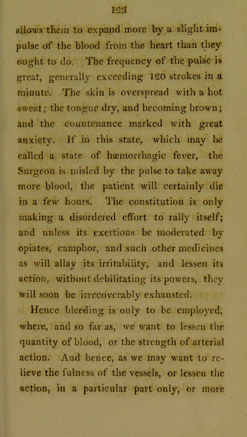 allows them to expand more by a slight im- pulse of the blood from the heart than they ought to do. The frequency of the pulse is great, generally exceeding 120 strokes in a minute. The skin is overspread with a hot sweat; the tongue dry, and becoming brown; and the countenance marked with great anxiety. If in this state, which may be called a state of haemorrhagic fever, the Surgeon is misled by the pulse to take away more blood, the patient will certainly die in a few hours. The constitution is only making a disordered effort to rally itself; and unless its exertions be moderated by opiates, camphor, and such other medicines as 'will allay its irritability, and lessen its action, without debilitating its powers, they will soon be irrecoverably exhausted. Hence bleeding is only to be employed, Avhere, and so far as, we want to lessen the quantity of blood, or the strength of arterial action. And hence, as we may want to re- lieve the fulness of the vessels, or lessen the action, in a particular part only, or more