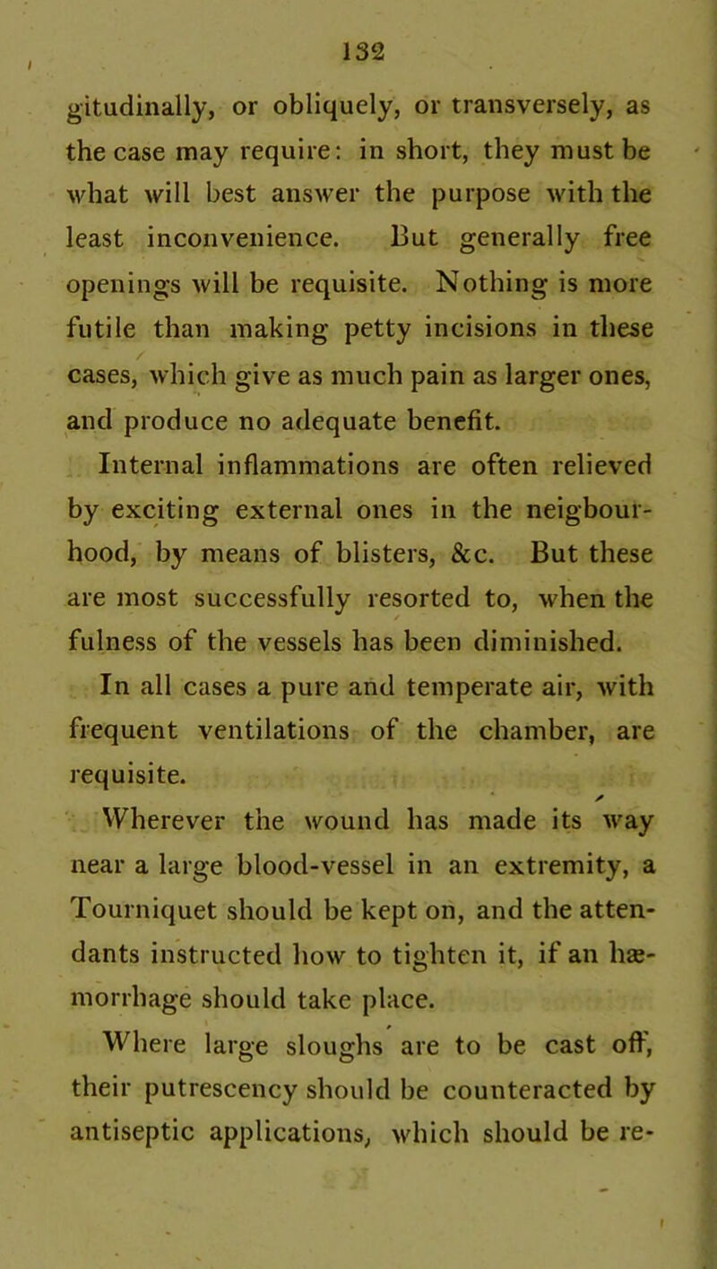 / gitudinally, or obliquely, or transversely, as the case may require: in short, they must be what will best answer the purpose with the least inconvenience. But generally free openings will be requisite. Nothing is more futile than making petty incisions in these cases, which give as much pain as larger ones, and produce no adequate benefit. Internal inflammations are often relieved by exciting external ones in the neighbour- hood, by means of blisters, &c. But these are most successfully resorted to, when the fulness of the vessels has been diminished. In all cases a pure and temperate air, with frequent ventilations of the chamber, are requisite. ✓ Wherever the wound has made its way near a large blood-vessel in an extremity, a Tourniquet should be kept on, and the atten- dants instructed how to tighten it, if an hae- morrhage should take place. Where large sloughs are to be cast off, their putrescency should be counteracted by antiseptic applications, which should be re- f