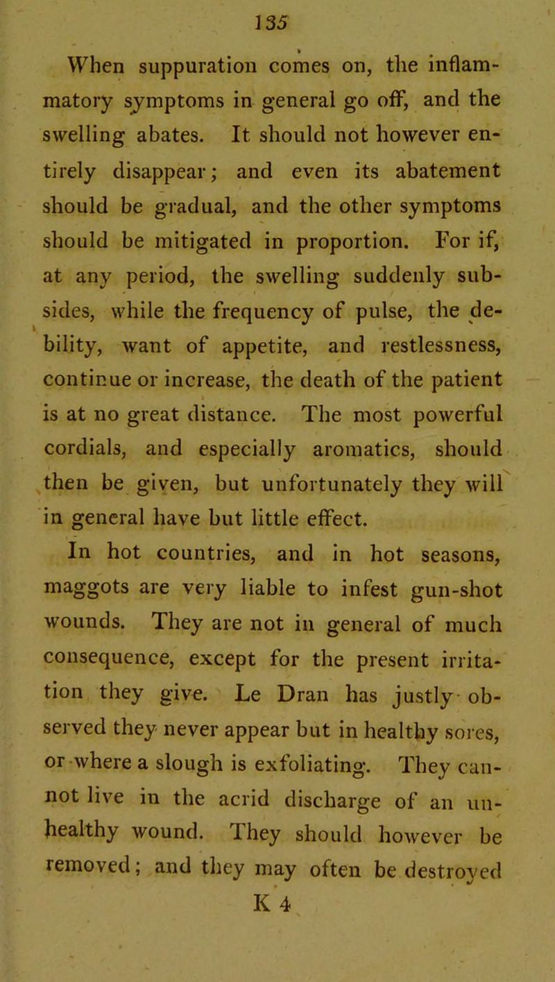 When suppuration comes on, the inflam- matory sjmptoms in general go off, and the swelling abates. It should not however en- tirely disappear; and even its abatement should be gradual, and the other symptoms should be mitigated in proportion. For if, at any period, the swelling suddenly sub- sides, while the frequency of pulse, the de- i, • bility, want of appetite, and restlessness, continue or increase, the death of the patient t is at no great distance. The most powerful cordials, and especially aromatics, should then be given, but unfortunately they will in general have but little effect. In hot countries, and in hot seasons, maggots are very liable to infest gun-shot wounds. They are not in general of much consequence, except for the present irrita- tion they give. Le Dran has justly ob- served they never appear but in healthy sores, or where a slough is exfoliating. They can- not live in the acrid discharge of an un- healthy wound. I hey should however be removed; and they may often be destroyed