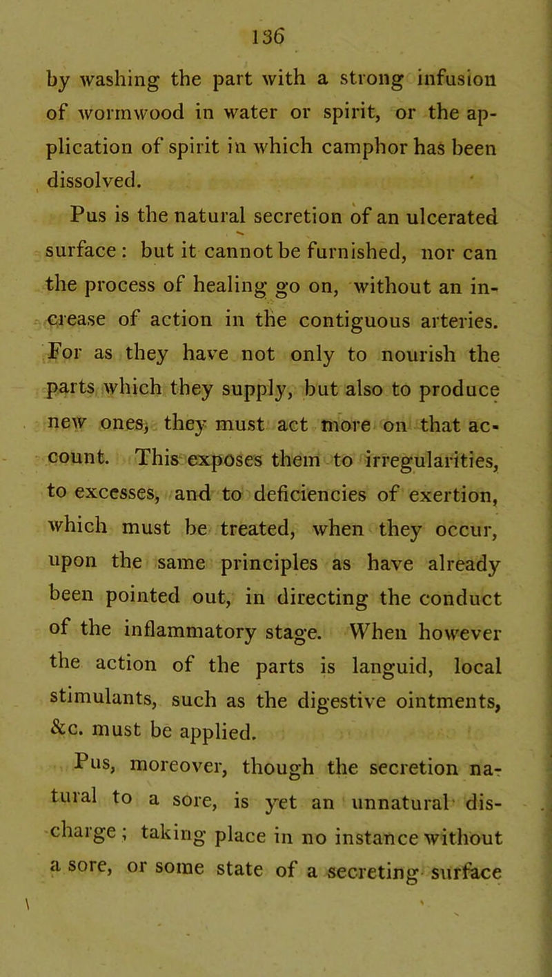 by washing the part with a strong infusion of wormwood in water or spirit, or the ap- plication of spirit in which camphor has been dissolved. t - « Pus is the natural secretion of an ulcerated surface : but it cannot be furnished, nor can the process of healing go on, without an in- crease of action in the contiguous arteries. For as they have not only to nourish the parts which they supply, but also to produce new ones, they must act more on that ac- count. This exposes them to irregularities, to excesses, and to deficiencies of exertion, which must be treated, when they occur, upon the same principles as have already been pointed out, in directing the conduct of the inflammatory stage. When however the action of the parts is languid, local stimulants, such as the digestive ointments, &c. must be applied. Pus, moreover, though the secretion na- tural to a sore, is yet an unnatural dis- charge; taking place in no instance without a sore, or some state of a secreting surface \