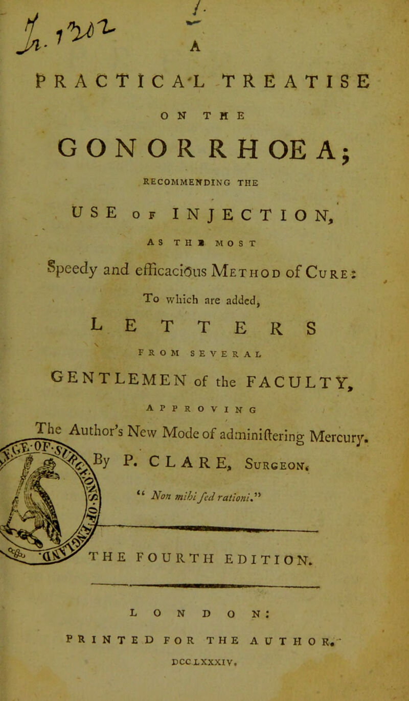 j; /■ A J^RACTICA'L -TREATISE ON THE CONOR RHOEAj RECOMMENDING THE USE OF INJECTION, AS TH» MOST Speedy and efficacious Method of Cure : > To which are added, LETTERS \ from several GENTLEMEN of the FACULTY, approving _g^uthor’s New Mode of adminiftering Mercury. P. CLARE, Surgeon. Non mihi fed rationid^ THE FOURTH EDITION, London; PRINTED FOR THE AUTHO R,- DCCLXXXIV,