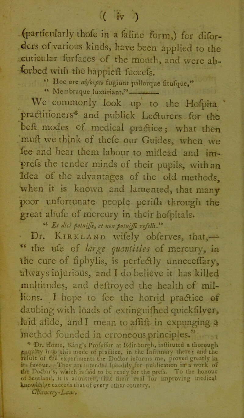 (particularly thofe in a faline form,) for dlfor- ders of various kinds, have been applied to the cuticular furfaces of the mouth, and were ab- fcrbed with the happief: fuccefs. “ Hoc ore ahfo>pto fugiunt pallorque fitufque,” “ Membraque luxuriant.” We commonly look up to the Hofpita ' pradlitioners'* and publick L.e6lurers for the bed: modes of medical pradlice; what then mud we think of thefe our Guides, when wq fee and hear them labour to midead and im^ prefs the tender minds of their pupils, with an Idea of the advantages of the old methods, when it is known and lamented, that many poor unfortunate people perldi through the great ab'ufe of mercury in their hofpitals. “ Et did petnrjje^ ei non potuijf: refclli.'* Dr. Kirkl AND wifely obferves, that,—- “ the ufe of large quantities of mercury, in 'the cure of fiphylis, is perfe6lly unnecediiry, always injurious, and I do believe it has killed multitudes, and dedroyed the health of mil- lions. I hope to fee the horrid practice of daubing with loads of extinguidied quickfilver, laid adde, and I mean to aliilf in expunging a inethod founded in erroneous principles.” Dr, Home, King’s I’rofciror at Etlinburgli, inOituted a tliorougb prquity imio tills mode i>t piaclicc, in the Inliimary there; and tlic relult ot Are expciimcnts the Doftor informs me, proved greatly in its favour.- They are inrended l'|-)cedily,for puldication irr a work of the Dofloi’s, which is Paid to be ready for the prefs. To the honour of Scotland, it is iuiinitcetf, that theif ;'«al for improving medical kuowlcilge exceetls that of every cUicr country, C{Sanccry-LMC.