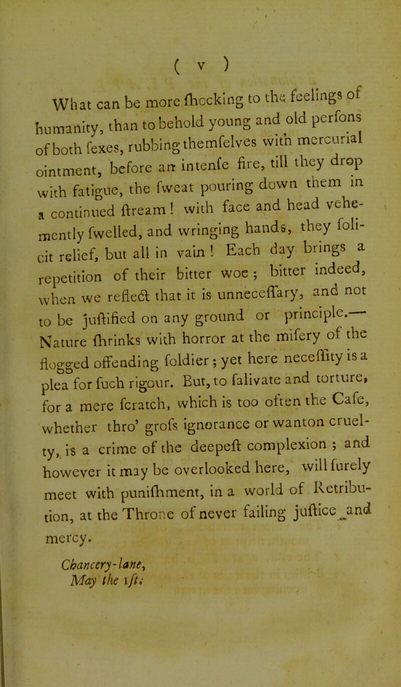 What can be more (becking to the feelings of humanity, than to behold young and old perfons of both fexes, rubbing themfelves witn mercurial ointment, before an intenfe fire, till they drop with fatigue, the fvveat pouring down them in a continued ftream ! with face and head vehe- mently fwelled, and wringing hands, they foli- cit relief, but all in vain ! Each day brings a repetition of their bitter woe ; bitter indeed, when we reflect that it is unneceffary, and not to be juftified on any ground or principle. Nature (brinks with horror at the mifery of the Hogged offending foldier;yet here necefTityisa plea for fuch rigour. But, to falivate and torture, for a mere feratch, which is too often the Cafe, whether thro’ grofs ignorance or wanton cruel- ty, is a crime of the deepefi: complexion ; and however it may be overlooked here, will furely meet with punifhment, in a world of Retribu- tion, at the Throne of never failing jufilce^and mercy. Chancery-lane^ May the ift;