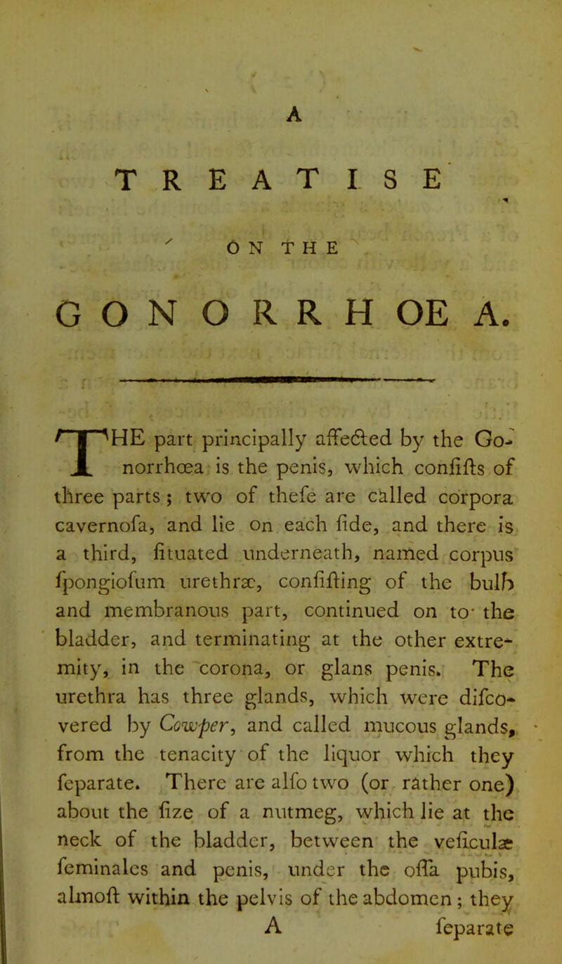 A TREATISE ON THE GONORRHOEA. HE part principally affedlied by the Go-' norrhcea is the penis, which conlifts of three parts; two of thefe are called corpora cavernofa, and He on each fide, and there is a third, fituated underneath, named corpus^ fpongiofum urethrae, confifling of the bulb and membranous part, continued on to- the bladder, and terminating at the other extre* mity, in the corona, or glans penis. The urethra has three glands, which were difeo- vered by Cowper, and called mucous glands, from the tenacity of the liquor which they feparate. There are alfo two (or rather one) about the fize of a nutmeg, which lie at the neck of the bladder, between the veliculae feminales and penis, under the ofla pubis, almofi; within the pelvis of the abdomen; they A