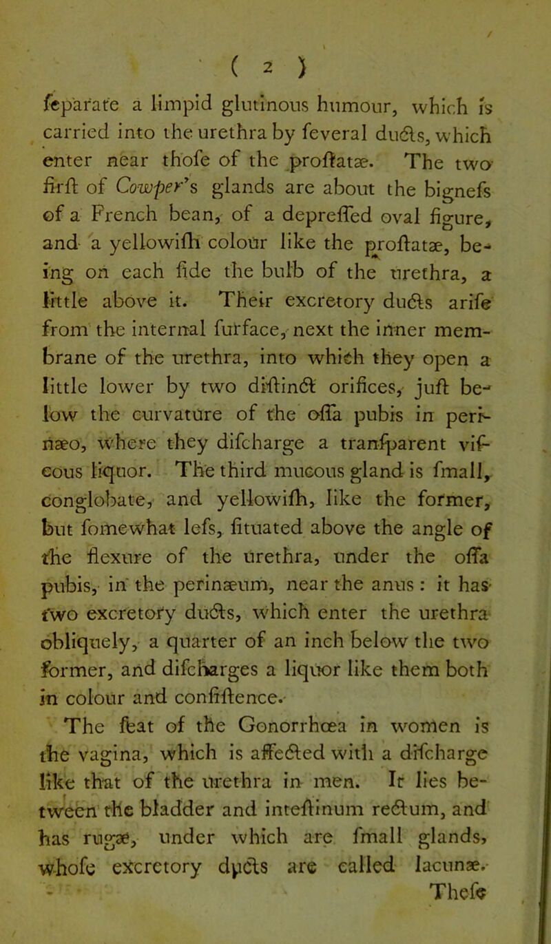 fcpafare a limpid gkninous hnmonr, which is carried into the urethra by feveral dudls, which enter near thofe of the prof^atae. The two fii-ft of Cowper^s glands are about the bignefs of a French bean, of a depreffed oval figure, and a yellowifh colour like the proftatae, be- ing on each fide the bulb of the urethra, a little above it. Their excretory drifts arife from the internal furface,'next the inner mem- brane of the urethra, into which they open a little lower by two difi:inft orifices,' juft be- low the curvature of the ofla pubis in perK- liaeo, where they difcharge a tranfparent vlf- eous liquor. The third mucous gland is fmall, conglobate,' and yellowifh, like the former, but fomewhat lefs, fituated above the angle of the flexure of the urethra, under the offa pubis, in the perinaeum, near the anus: it has- t'wo excretory drifts, which enter the urethra- obliquely, a quarter of an inch below the two former, and difcliarges a liquor like them both in colour and confiftence. The feat of the Gonorrhcea in women is the vagina, which is affefted with a difcharge like th*at of the urethra in men. Ir lies be- tween the bladder and inteftinum reftum, and has rugae, under which are fmall glands, whofe eJicretory dpfts are called lacunae.- Thefe