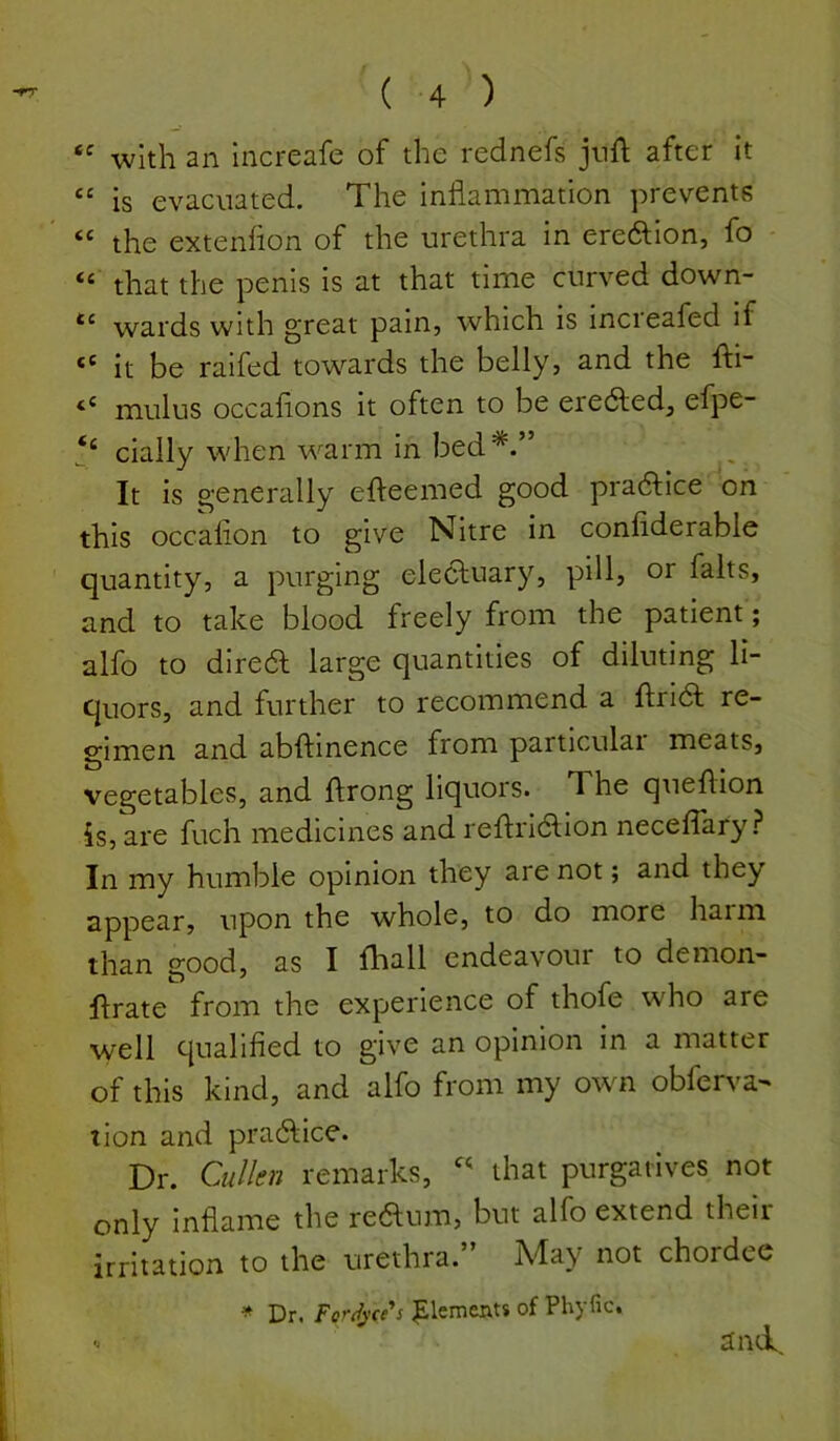 with an Increafe of the rednefs jtift after it “ is evacuated. The inflammation prevents “ the extenfion of the urethra in ereftion, fo “ that the penis is at that time curved down- wards with great pain, which is increafed if “ it be raifed towards the belly, and the fti- mulus occaflons it often to be eredled, efpe- ‘‘ cially when warm in bed*.” It is generally efleemed good practice on this occafion to give Nitre in confiderable quantity, a purging elecluary, pill, or falts, and to take blood freely from the patient; alfo to diredf large quantities of diluting li- quors, and further to recommend a flridl re- gimen and abftinence from particular meats, vegetables, and ftrong liquors. The queflion is, are fuch medicines and reflridlion neceflary In my humble opinion they are not; and they appear, upon the whole, to do more haim than good, as I fhall endeavour to demon- flrate from the experience of thofe who are well qualified to give an opinion in a matter of this kind, and alfo from my own obferva- tion and pradlice. Dr. CmUcu remarks, that purgatives not only inflame the redtum, but alfo extend their irritation to the urethra.” May not chordee * Dr. ForJycc^s |)lcments of Phyfic.