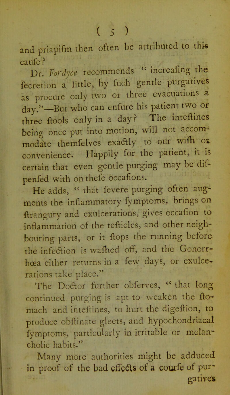 ( -5 ) and prlapifm then often be attiibuted to this caiife ? Dr. Fo}'clycd recommends ‘‘ increafing the fecretion a little, by fuch gentle purgatives as procure only two or three evacuations a day.” But who can enfurc his patient two or three ftools only in a day? The inteftines being once put into motion, will not accom- modate themfelves exadUy to our willi^ os- convenience. Happily for the patient, it is certain that even gentle purging may be dif- penfed with on thefe occafions. He adds, “ that fevere purging often aug- ments the inflammatory fymptoms, brings on ftrangtiry and exulcerations, gives occaflon to inflammation of the tefticles, and other neigh- bouring j)arts, or it flops the running before the infedlion is waflted off, and the Gonoir- hoea either returns in a few days, or exulce- rations take place.” The Dodlor further obferves, “ that long continued purging is apt to weaken the flo- mach and inteflines, to hurt the digeflion, to produce obflinate gleets, and hypochondriacal fymptoms, particularly in irritable or melan” cholic habits.” Many more authorities might be adduced in proof of the bad effcdls of a couife of pur- gatives