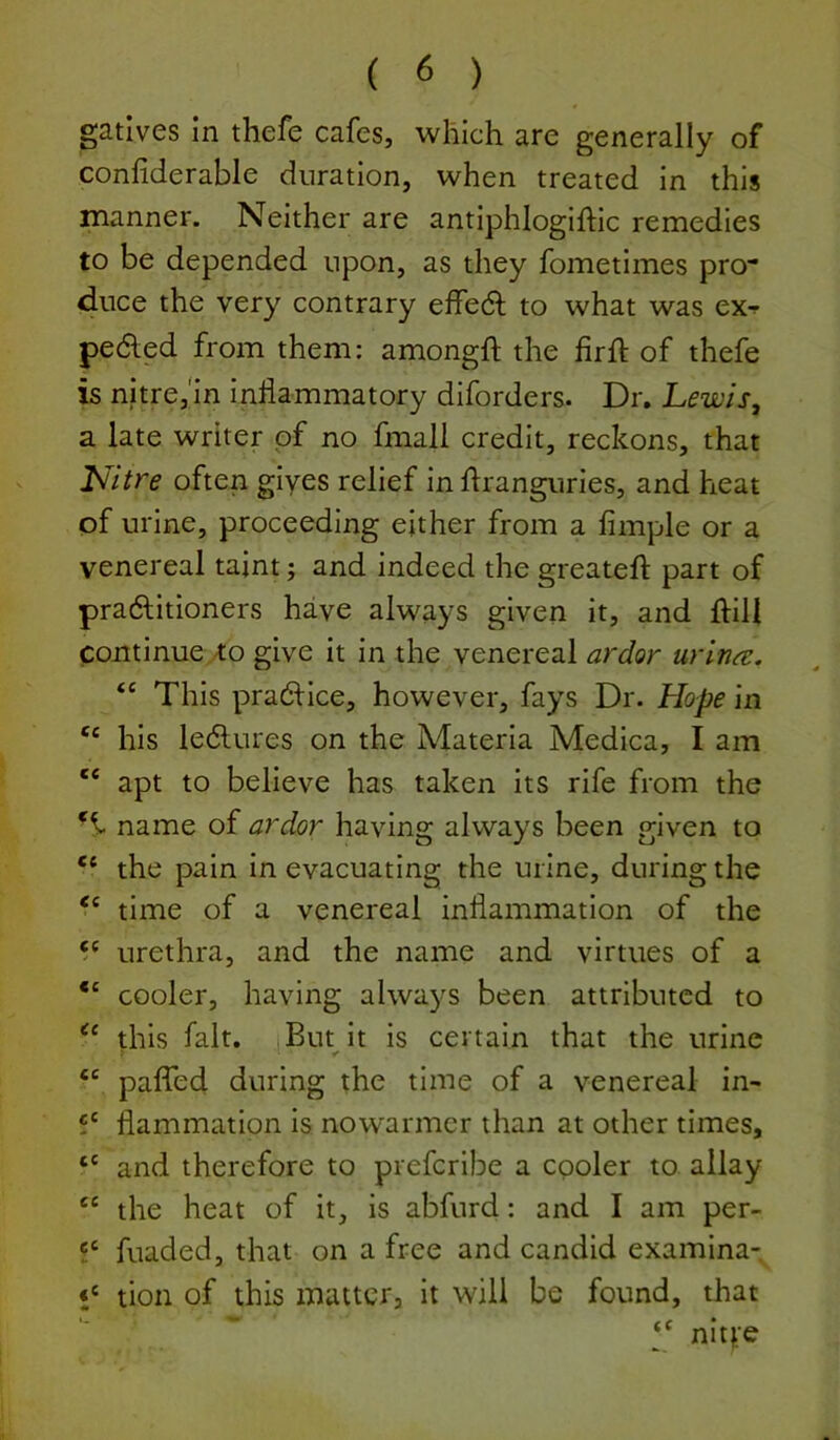 gatives in thefe cafes, which are generally of confiderable duration, when treated in this manner. Neither are antiphlogiftic remedies to be depended upon, as they fometimes pro- duce the very contrary effedl to what was eXf pedled from them: amongft the firft of thefe is nitre,m inflammatory diforders. Dr. Lewis, a late writer of no fmall credit, reckons, that Nitre often gives relief in flranguries, and heat of urine, proceeding either from a Ample or a venereal taint; and indeed the greatefl: part of pradlitioners have always given it, and flill continue /to give it in the venereal ardor urin^e. “ This pradHce, however, fays Dr. Hope in ‘‘ his ledlures on the Materia Medica, I am ‘‘ apt to believe has taken its rife from the name of ardor having always been given to ‘‘ the pain in evacuating the urine, during the ‘‘ time of a venereal inflammation of the “ urethra, and the name and virtues of a cooler, having always been attributed to this fait, I But it is certain that the urine ? ‘I r “ paffed during the time of a venereal in- 5' flammation is nowarmer than at other times, “ and therefore to preferibe a cooler to allay “ the heat of it, is abfurd: and I am per- fuaded, that on a free and candid examina- tion of this matter, it will be found, that “ nit|;-e