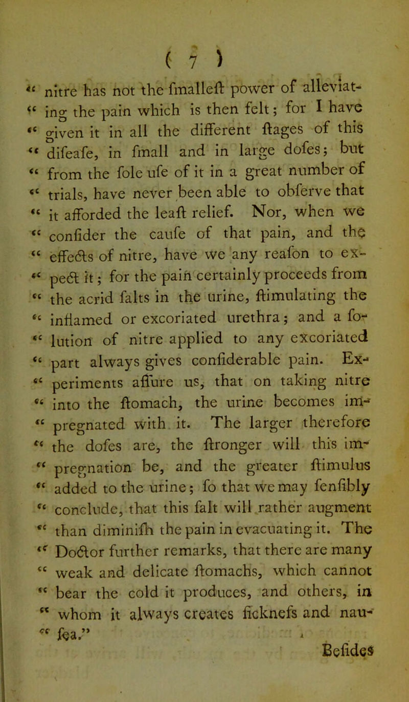 nitre has not the fmalleft power of alleviat- ing the pain which is then felt; for I have ** given it in all the different ffages of this ** difeafe, in finall and in large dofes; but from the foie ufe of it in a great number of “ trials, have never been able to obferve that “ it afforded the leaft relief. Nor, when we “ confider the caufe of that pain, and the “ effedls of nitre, have we'any reafon to ex- pe6l ft; for the pain certainly proceeds from “ the acrid falts in the urine, ftimulating the inflamed or excoriated urethra; and a fo- Intiort of nitre applied to any excoriated “ part always gives confiderable pain. Ex- ‘‘ periments allure us, that on takirig nitre into the ftomach, the urine becomes ini-f “ pregnated with it. The larger therefore the dofes are, the ftronger will this im- “ pregnation be, and the greater ftimulus “ added to the urine; fo that we may fenfibly conclude, that this fait will gather augment than diminifh the pain in evacuating it. The Dodor further remarks, that there are many “ weak and delicate ftomachs, which cannot “ bear the cold it produces, and others, in  whom it always creates licknefs and nau- fea.” BeiideS