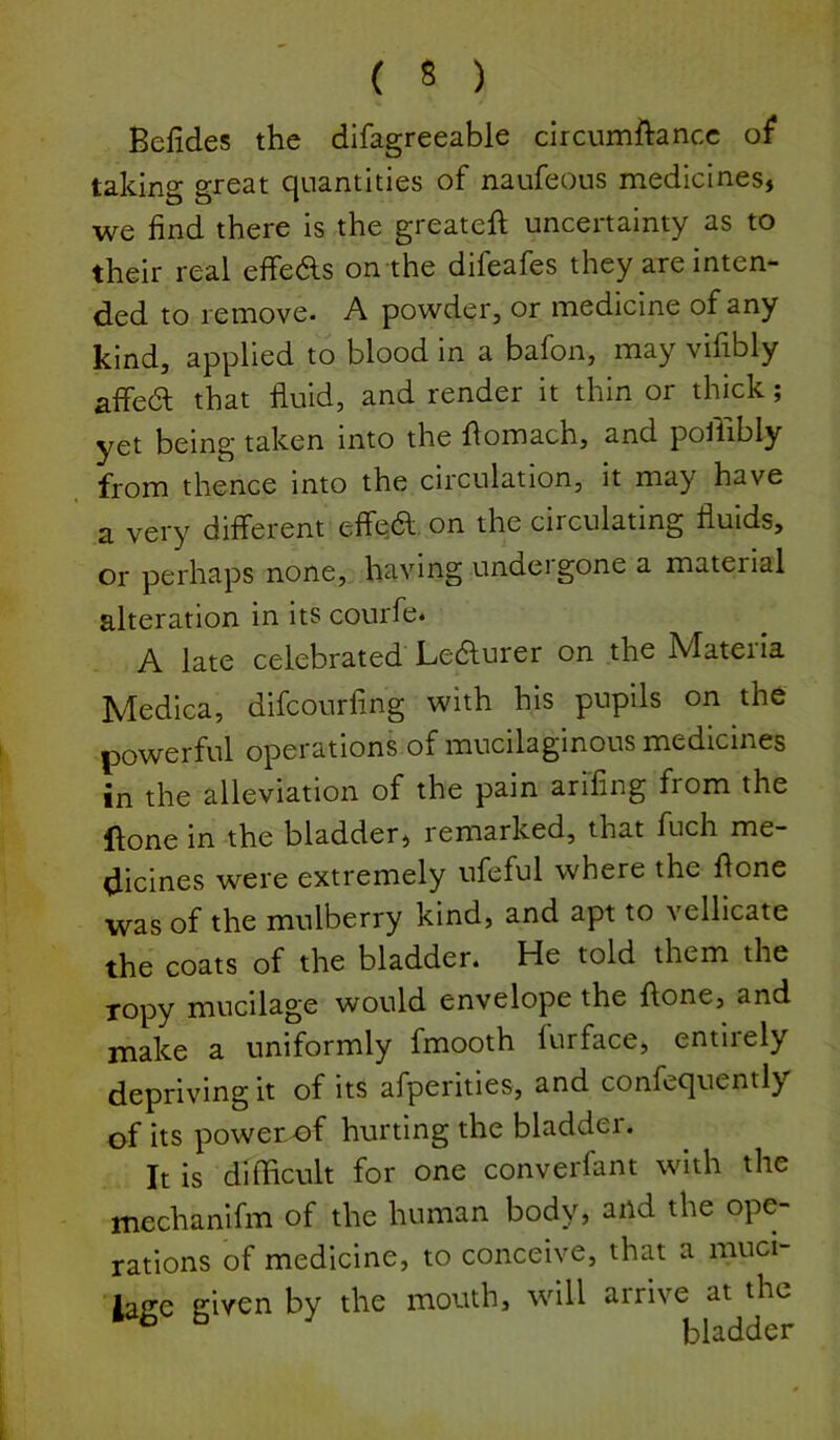 Befides the difagreeable circumftancc taking great quantities of naufeous medicines, we find there is the greateft uncertainty as to their real effedls on the difeafes they are inten- ded to remove* A powder, or medicine of any kind, applied to blood in a bafon, may vifibly affe(5l that fluid, and render it thin or thick; yet being taken into the flomach, and poflibly from thence into the circulation, it may have a very different effea on the circulating fluids, or perhaps none, having undergone a material alteration in its courfe* A late celebrated Ledfurer on the Mateiia Medica, difcourfing with his pupils on the powerful operations of mucilaginous medicines in the alleviation of the pain arifing from the ftone in the bladder, remarked, that fuch me- dicines were extremely ufeful where the done was of the mulberry kind, and apt to vellicate the coats of the bladder. He told them the ropy mucilage would envelope the ftone, and make a uniformly fmooth furface, entirely depriving it of its afperities, and confequently of its power of hurting the bladder. It is difficult for one converfant with the mechanifm of the human body, and the ope- rations of medicine, to conceive, that a muci- lage given by the mouth, will arrive at the bladder